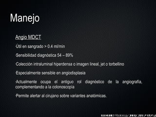 Manejo Angio MDCT Útil en sangrado > 0.4 ml/min Sensibilidad diagnóstica 54  –  89% Colección intraluminal hiperdensa o imagen lineal, jet o torbellino Especialmente sensible en angiodisplasia A c tualmente ocupa el antiguo rol diagnóstico de la angiografía,  complementando a la colonoscopía Permite alertar al cirujano sobre variantes anatómicas. W. Kuhle.  Radiology  2003; 228: 743-752. 