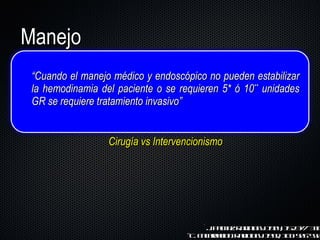 Manejo “ Cuando el manejo médico y endoscópico no pueden estabilizar la hemodinamia del paciente o se requieren 5* ó 10 **  unidades GR se requiere tratamiento invasivo” Cirugía vs Intervencionismo *J. Palmaz. Radiology. 1984; 152:377–338 ** C. Encarnacion. Radiology. 1992; 183: 505–550 