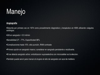 Manejo Angiografía Descrita por primera vez en 1974 como procedimiento diagnóstico y terapéutico en HDB utilizando coágulos autólogos. Útil en sangrado > 0.5 ml/min Sensibilidad 27  –  77%. Especificidad 98% Complicaciones hasta 10%: sitio punción, RAM contraste Primera opción en sangrado masivo; considerar en sangrado persistente o recidivante. Si se detecta sangrado activo: embolizacion supraselectiva con microcatéter es la eleccion. También puede servir para marcar al cirujano el sitio de sangrado con azul de metileno 