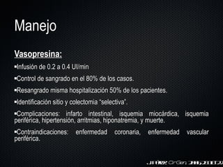 Manejo Vasopresina: Infusión de 0.2 a 0.4 UI/min Control de sangrado en el 80% de los casos. Resangrado misma hospitalización 50% de los pacientes.  Identificación sitio y colectomia  “ selectiva ” . Complicaciones: infarto intestinal, isquemia miocárdica, isquemia periférica, hipertensión, arritmias, hiponatremia, y muerte. Contraindicaciones: enfermedad coronaria, enfermedad vascular periférica. J. Pérez.  Cir Gen . 2006;28:18-22 