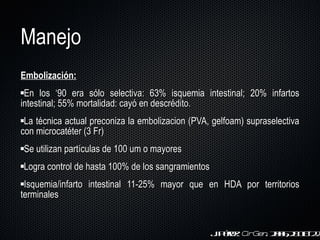 Manejo E mbolización: En los  ‘ 90 era sólo selectiva: 63% isquemia intestinal; 20% infartos intestinal; 55% mortalidad: cayó en descrédito. La técnica actual preconiza la embolizacion (PVA, gelfoam) supraselectiva con microcatéter (3 Fr) Se utilizan partículas de 100 um o mayores Logra control de hasta 100% de los sangramientos Isquemia/infarto intestinal 11-25% mayor que en H DA por territorios terminales J. Pérez.  Cir Gen . 2006;28:18-22 