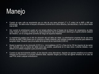 Manejo Cuando se usan coils se recomienda que no más de una rama principal (1º o 2º orden) de la AMS o AMI sea embolizada.  Se debe evitar el bloqueo simultaneo proximal de la cólica derecha y las ileocólicas, o de la cólica media más la AMI. Aún cuando la embolizacion puede ser una terapia efectiva tras el fracaso de la infusion de vasopresina, se debe evitar realizar lo contrario: la infusion de vasoconstrictores tras la embolizacion disminuye el aporte arterial colateral del intestino, con el consiguiente aumento de riesgo de isquemia intestinal. La experiencia sugiere que el sitio de ubicación del coil debe ser distal. La embolizacion proximal de de una rama principal de AMS o AMI puede que no conduzca a infarto intestinal, pero tambien puede ser suficiente para detener el sangrado distal. Situacion que ya se sabía de la época de los macrocoils (0.035 in).  Desde la aparicion de los microcoils (0.018 in) y  microcatéteres (≤3 Fr) a fines de los  ‘ 80 las mayoria de las series han intentado ocluir la arteria tan distal como sea posible, usualmente en la vasa recta o arterias distales, o por defecto en la arteria marginal o justo proximal a ésta.  Cuando no sea tecnicamente posible, se han descrito varias alternativas: depósito de agentes embólicos en la arteria marginal de Drummond o la arcada intestinal distal, depósito dirigido por el flujo del agente embólico en el caso de usar PVA; evitar cualquier embolizacion. 