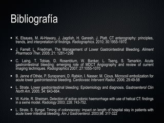Bibliografía K. Elsayes, M. Al-Hawary, J. Jagdish, H. Ganesh, J. Platt. CT enterography: principles, trends, and interpretation of findings.  Radiographics . 2010; 30:1955-1970. J. Farrell; L. Friedman. The Management of Lower Gastrointestinal Bleeding.  Aliment   Pharmacol   Ther . 2005; 21: 1281-1298 C. Laing, T. Tobias, D. Rosenblum, W. Banker, L. Tseng, S. Tamarkin. Acute gastrointestinal bleeding: emerging role of MDCT Angiography and review of current imaging techniques.  Radiographics  2007; 27:1055-1070 B. Janne d ’Othée, P. Surapaneni, D. Rabkin, I. Nasser, M. Clous. Microcoil embolization for acute lower gastrointestinal bleeding.  Cardiovasc Intervent Radiol . 2006; 29:49-58  L. Strate. Lower gastrointestinal bleeding: Epidemiology and diagnosis.  Gastroenterol Clin North Am.  2005; 34: 643-664. W. Kuhle, R. Sheiman. Detection of active colonic haemorrhage with use of helical CT: findings in a swine model.  Radiology  2003; 228: 743-752. L. Strate, S. Syngal. Timing of colonoscopy: impact on length of hospital stay in patients with acute lower intestinal bleeding.  Am J Gastroenterol . 2003;98: 317-322 