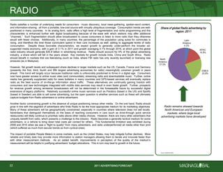 2011 ADVERTISING FORECAST2011 ADVERTISING FORECAST
Radio remains skewed towards
North American and European
markets, where large local
advertising markets have developed
Radio satisfies a number of underlying needs for consumers – music discovery, local news-gathering, spoken-word content,
and information-sharing – all from a portable, low-cost source with virtually ubiquitous coverage. Consumption trends are well-
positioned in many countries. In its analog form, radio offers a high level of fragmentation and niche programming and this
characteristic is enhanced further with digital broadcasting because of the ease with which stations may offer additional
―channels.‖ Such fragmentation should allow broadcasters to cause consumers to listen to more radio than they otherwise
would with fewer choices. Additionally, in many countries, the percentage of the population using autos for commutes is
rising, and therefore the time those commuters spend in their cars increases as well, adding to aggregate levels of radio
consumption. Despite these favorable characteristics, we expect growth to generally under-perform the broader ad-
supported media economy, with a gain of 3.1% in 2011 and growth averaging 4.1% through 2016, at which point the global
radio industry should generate $35.9 billion in advertising revenue. Radio should account for 6% of the global advertising
industry, a share which will fall in the years ahead. Key markets for growth include India, China and South Africa. Radio
should benefit in markets that are liberalizing (such as India, where FM radio has only recently launched) or licensing new
airwaves (as in Malaysia).
However, flat growth levels and subsequent share declines in larger markets such as the US, Canada, France and Germany
(presently the first, third, fourth and fifth largest advertising economies for radio) meaningfully constrain growth in years
ahead. This trend will largely occur because traditional radio is unfavorably positioned to thrive in a digital age. Consumers
now have greater access to online music sites (and communities), streaming radio and downloadable music. Further, online
media has generally supplanted radio for news bulletins in many countries and GPS-based services will eventually replace
radio as the best source of on-the-go information about traffic. These alternatives are continually gaining traction with
consumers and new technologies integrated with mobile data services may result in even faster growth. Further, prospects
for revenue growth among terrestrial broadcasters will not be determined in the foreseeable future by successful digital
extensions of legacy platforms. Relatively successful online music services such as Pandora (based in the US) and Spotify
(based in Sweden) are able to sell some advertising, but the open question is whether services such as these will ultimately
capture budgets from Radio advertisers or online advertisers.
Another factor constraining growth is the absence of unique positioning versus other media. On the one hand, Radio should
grow in line with the segment of advertisers who finds Radio to be the most appropriate medium for its marketing objectives.
Many of these advertisers will be geographically constrained, especially in countries where television does not sell locally.
Advertisers that distinguish themselves on the basis of reaching consumers in cars (such as drive-through quick service
restaurants) will likely continue to prioritize radio above other media choices. However, there are many other advertisers that
uniquely benefit from radio, which presents a challenge to the industry. Radio becomes a generally tactical medium for some
advertisers, or a vehicle to bring down total costs per contact for others. This fundamental limitation was exhibited during
2009 and 2010 when we saw a ―flight to quality‖ from many advertisers, and radio underperformed all media other than print
(which suffered as much from secular trends as from cyclical ones).
The impact of portable People Meters in some markets, such as the United States, may help mitigate further declines. More
reliable and timely data may provide more information to station managers allowing them to iterate and innovate faster than
with other measurement methods. As an added benefit, improvements in perception of the quality of the medium’s
measurement will be helpful in justifying advertisers’ budget allocations. This in turn may lead to growth in the future.
RADIO
22
Share of global Radio advertising by
region: 2011
Source: MAGNAGLOBAL
Latin
America
4.2%
APAC
14.9%
EMEA
23.8%
North
America
57.0%
 