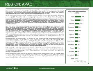 2011 ADVERTISING FORECAST
1%
5%
6%
7%
7%
8%
8%
9%
10%
10%
14%
17%
19%
0% 10% 20% 30%
Japan
New Zealand
Australia
Taiwan
Hong Kong
South Korea
Thailand
Singapore
Malaysia
Philippines
Indonesia
China
India
Asia has led the global economic recovery, supported especially by China and India. Despite historical reliance on exports,
governments have turned attention towards domestic consumers in recent periods. The resulting affluence has brought
investment from foreign firms and reinforced fundamental underpinnings of Asian economies. However, these conditions
create heightened risks of rising inflation, and many governments are acting to curb this threat.
Still, the region exhibits tremendous growth, reflected in a regional advertising economy which will expand by 10% in most
years through 2016. Three of the world’s ten fastest growing media markets are within APAC, including China, India and
Indonesia, and this growth compounds the region’s absolute size. China’s growth warrants additional attention: by 2012 we
expect that its advertising market will exceed the size of Japan’s and will become the world’s second largest. China will be
retain this position for many years, as by 2016 we expect its advertising market will be almost double the size of Japan’s
(although still only one third of the size of America’s). For perspective on the region, all of APAC will represent 23% of global
advertising in 2011, and rise to 27% by 2016. By contrast, Europe (excluding the Middle East and Africa) will fall from 27%
to 23% during that time.
As in other regions, Asian markets increasingly incorporate Internet-based advertising into media budgets, and media
owners’ ad revenues for internet-based media are rising, up by 15.5% in 2011 and 13.9% each year through 2016. Growth
will continue by virtue of the vastness of the markets and the large populations of consumers yet to go online, although the
long-term potential will be partially constrained if ad networks and third party ad serving do not become commonplace in the
future. By contrast, Online video and related technologies will likely take on outsized importance in many APAC markets in
years ahead. The region faces a confluence of factors, including low rates of Pay TV penetration, unentrenched habits with
respect to ways in which multichannel TV is accessed (certainly in comparison to the United States and Western Europe),
easily available and inexpensive consumer electronics devices which can access internet-delivered content, and high levels
of media piracy. Online video advertising should grow by 21.0% each year between 2011 and 2016, accounting for 34% of
the world’s total by 2016.
Conventional TV is also growing rapidly – up almost 10.2% each year through 2016 – despite the medium’s current
dominance (accounting for just under half of the region’s total advertising). While free-to-air TV captures 73.0% of the
region’s television advertising in 2011, this figure will fall to 62.4% by 2016 as Pay TV proliferates (growing 17.8% each year
on average). Other legacy media will not fare as well. Print advertising revenues be tepid by comparison, rising over the
next five years by 3.1% for magazines, and 4.6% for newspapers each year. Although the region is home to four of the
largest advertising markets for newspapers and two among the ten largest for magazines, few Asian countries are among
the fastest growing globally. This partially explains the industry’s weakness worldwide.
Radio is generally a stable medium in most Asian markets. In China, with more cars on the road and longer commutes,
demand for Radio inventory in the world’s second largest radio market is expected to continue growing. However, it is India,
with its liberalizing radio regulatory regime which is likely to experience the world’s fastest growth rate for radio, up by 21.9%
each year on average through 2016.
Outdoor advertising is growing rapidly as well, of course. Although Japan – and increasingly China – are known for digital
out-of-home displays – the overall region is critical to global growth, as six of the ten fastest growing global outdoor markets
are within the region, due in large part to the ease with which new inventory – digital and traditional alike - can be created to
satisfy a vast range of price points for advertisers of all sizes.
REGION: APAC
31
5-year growth rates for advertising
in APAC
 
