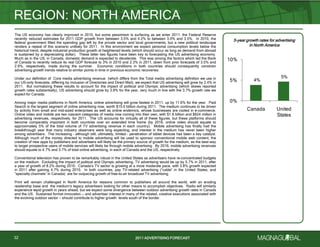 2011 ADVERTISING FORECAST2011 ADVERTISING FORECAST
The US economy has clearly improved in 2010, but some pessimism is surfacing as we enter 2011: the Federal Reserve
recently reduced estimates for 2011 GDP growth from between 3.5% and 4.2% to between 3.0% and 3.5%. In 2010, the
federal government filled the spending gap left by the private sector and local governments, but a new political landscape
renders a repeat of this scenario unlikely for 2011. In this environment we expect personal consumption levels below the
historical trend, despite industrial production growth at heightened levels (which should occur as long as demand from abroad
is sustained by a depreciating dollar). These latter two figures have been key to forecasting the US advertising economy.
Much as in the US, in Canada, domestic demand is expected to decelerate. This was among the factors which led the Bank
of Canada to recently reduce its real GDP forecast to 3% in 2010 and 2.3% in 2011, down from prior forecasts of 3.5% and
2.9%, respectively, made during the summer. Economic conditions in both countries should consequently constrain
advertising growth trends relative to similar points in time in previous economic recoveries.
Under our definition of Core media advertising revenue (which differs from the Total media advertising definition we use in
our US-only forecasts, differing by inclusion of Directories and Direct Mail), we expect that US advertising will grow by 2.4% in
2011. But normalizing these results to account for the impact of political and Olympic advertising (which skews reported
growth rates substantially), US advertising should grow by 3.9% for the year, very much in line with the 3.7% growth rate we
expect for Canada.
Among major media platforms in North America, online advertising will grow fastest in 2011, up by 11.6% for the year. Paid
Search is the largest segment of online advertising now, worth $15.0 billion during 2011. The medium continues to be driven
by activity from small and mid-sized enterprises as well as online endemics, whose businesses are rooted in e-commerce.
Online video and mobile are two nascent categories of media now coming into their own, with $1.8 billion and $624 million in
advertising revenues, respectively, for 2011. The US accounts for virtually all of these figures, but these platforms should
become comparably important in both countries over an extended time frame (by 2016, online video should equate to
approximately 5% of the total volume of TV advertising revenue in each country). Mobile advertising has finally had the
breakthrough year that many industry observers were long expecting, and interest in the medium has never been higher
among advertisers. The increasing – although still, ultimately, limited – penetration of tablet devices has been a key catalyst.
Although much of the money directed to mobile advertising will be used to sponsor conventional mobile web content, the
creation of new apps by publishers and advertisers will likely be the primary source of growth for the medium, as the best way
to target prospective users of mobile services will likely be through mobile advertising. By 2016, mobile advertising revenues
should equate to 4.7% and 3.7% of total online advertising, in each of Canada and the US, respectively.
Conventional television has proven to be remarkably robust in the United States as advertisers have re-concentrated budgets
on the medium. Excluding the impact of political and Olympic advertising, TV advertising would be up by 5.7% in 2011, after
a year of growth of 8.2% during 2010. Canada’s TV sector is growing at a more moderate pace, with 3.8% growth expected
in 2011 after gaining 4.7% during 2010. In both countries, pay TV-related advertising (―cable‖ in the United States, and
―specialty channels‖ in Canada) are far outpacing growth of free-to-air broadcast TV advertising.
Print will remain challenged in North America for reasons common to publishers all around the world, with an eroding
readership base and the medium’s legacy advertisers looking for other means to accomplish objectives. Radio will similarly
experience tepid growth in years ahead, but we expect some divergence between outdoor advertising growth rates in Canada
and the US. Sustained format innovation — and advertiser interest in many of the related, creative executions associated with
the evolving outdoor sector — should contribute to higher growth levels south of the border.
REGION: NORTH AMERICA
32
5-year growth rates for advertising
in North America
4%
5%
0%
5%
10%
Canada United
States
 