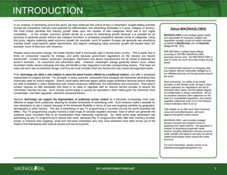 2011 ADVERTISING FORECAST
In our analysis of advertising around the world, we have observed that critical drivers in advertisers’ budget-setting activities
include the competitive intensity (and potential for differentiation that advertising facilitates) in a given category or territory.
We have further identified that industry growth relies upon the creation of new categories which are in turn highly
competitive. In this context, economic growth serves as a proxy for advertising growth because it is possible for an
economy to generate growth without new category formation or increasing competitive intensity inside of categories. Using
this proxy, regions expecting weak economic growth (for example, much of western Europe) will generally see advertising
markets which under-perform global benchmarks, and regions undergoing rapid economic growth will exceed them (for
example, much of Asia and Latin America).
Despite macro-economic change, the media industry itself is structurally rigid in almost every country. This is partly due to
limits on consumers’ capacity for change, and partly because government regulations on the industry are heavily
entrenched. Content creators, producers, packagers, distributors and device manufacturers are all critical to fostering the
sector’s evolution - for consumers and advertisers alike. However, meaningful change generally doesn’t occur unless
incumbent media owners anticipate that they will benefit (or fear stagnation) and take corresponding actions. That does not
mean we won’t see incremental change, and thus we must consider other key factors that may impact ad-supported media.
First, technology can allow a new medium to serve the same function offered by a traditional medium, and offer a wholesale
replacement to a legacy service. For example, in many countries, consumers have swapped the directories advertising they
historically used for search engines. Search could easily eliminate legacy yellow pages publishers because search engines
are able to establish a direct relationship with content producers (effectively, the advertisers) and consumers. Paid search
content requires so little bandwidth that there is no need to negotiate with an internet service provider to ensure the
information reaches the user. Such change cannot easily or quickly be replicated in other media given the inherently more
complicated – and often regulated – elements contained therein.
Second, technology can support the fragmentation of audiences across content as it becomes increasingly more cost-
effective to target niche audiences, allowing for smaller increments of advertising units. Such divisions make it possible for
new advertisers to use a medium because of the enhanced flexibility in terms of cost and targeting (whether by geography,
demography or other factors). The rise of advertising on pay TV programming in countries around the world illustrates this
effect. Pay TV programming usually involves a wide range of narrowly targeted channels, none of which can generate the
audience sizes incumbent free to air broadcasters have historically maintained. So, while some large advertisers use
advertising on pay TV programming to reduce their costs (because Pay TV programmers often offer their inventory at lower
prices) or enhance their targeting, small and mid-sized advertisers who may have otherwise have been priced out of the
medium find themselves with national access and low price points.
INTRODUCTION
3
About MAGNAGLOBAL
MAGNAGLOBAL is the strategic global media
unit responsible for forecasts, insights and
negotiation strategy across all media channels
on behalf of Mediabrands, part of Interpublic
Group (NYSE: IPG).
With $26 billion in global media billings
according to RECMA, MAGNAGLOBAL
exercises serious clout. But MAGNAGLOBAL’s
clout is driven by much more than simply buying
power.
Our sophisticated approach to managing data
and insights delivers actionable intelligence to
our affiliated planning and buying teams around
the world.
More importantly, our ability to be nimble
provides us with flexible scale: through a client-
centric approach our negotiations are led by
individual client needs, and the highest degree
of confidentiality is always maintained. We do
not sacrifice individual client objectives for the
sake of a consolidated negotiation, but instead
negotiate collectively when it is in the interests
of each individual client to do so.
This enables us to offer each client maximum
value and cost-effectiveness, with local,
regional and global media owners.
MAGNAGLOBAL also provides strategic
advisory services and analytical tools for
assessing the media industry. We specialize in
analysis of advertising-supported media
sectors, including distribution services (such as
cable, satellite and telecom services) as well as
related technologies which impact the media
economy.
For more information, please contact us at:
globalforecasting@magnaglobal.com
 