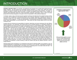 2011 ADVERTISING FORECAST2011 ADVERTISING FORECAST
Advertisers’ organization design is our last factor, and arguably the most important one to consider when studying the world’s
largest companies. We have observed that businesses organize themselves in a manner which reflects their highest
priorities, and accept that trade-offs are made, with inferior outcomes for some aspects of their operations. Put simply, it is
impossible to organize a business against all priorities. A company will establish priorities based on what it believes will
optimally satisfy stakeholders (which may include shareholders, employees, governments, unions or other civil society
groups) while maximizing management’s own goals in terms of compensation or other professional objectives.
To illustrate, imagine a large, multi-brand consumer-oriented manufacturer that determines that its highest business priorities
are a) labor union management, b) manufacturing efficiency and c) distributor relationships. Marketing and media are still
important of course, but in this instance not among the top three activities which management believes necessary to
accomplish near-term objectives. It is likely that responsibilities for marketing-related activities will be managed by functional
groups, whose responsibilities cut across business units. These groups will report through different lines into the senior
management team.
Consider further that individuals with responsibilities for distributor relationships and product development fall under different
reporting hierarchies in the organization, both equally distinct from the reporting hierarchy of a centralized marketing and
media management group (who may report through a procurement function to a Chief Operating Officer). While everyone in
the organization may be incentivized to co-operate, and collaboration will be frequent, it will be difficult (to say the least) to
determine whose contribution led to success or failure. Thus individuals focus on the activities whose outcomes they can
best influence. This can mean that media budget-setters may be effectively forced to make decisions to optimize the
decisions they uniquely are held accountable for, such as ―national brand awareness.‖ This, in turn, orients large shares of
budgets around awareness-driving media such as television because reach and frequency are metrics which have been
proven to drive brand awareness, and because television dwarfs all other media on those dimensions in most countries.
Further, the holder of large budgets will generally be unable to distinguish the business impact of the use of a smaller-scale
medium from ―noise‖ against these metrics, because the reliance on traditional media vehicles so vastly overwhelms the
exposures which are possible through newer media vehicles. Similar organizational biases may cause e-commerce
companies to keep their budgets in an online environment when the use of offline media could contribute to superior business
outcomes. None of this is to say there are not large marketers who genuinely want to drive change and capitalize on the
potential of newer media, but it is to say that the best interests of a system can easily overwhelm the best interests of a
system’s underlying components. By contrast, in smaller organizations, the presence of one person responsible for all facets
of marketing, from distribution to product branding to media and creative could yield very different outcomes in terms of
budget allocations.
Optimizing against reach and frequency is not necessarily the best basis for allocating budgets, but its presence is real, and
contributes significantly to understanding why the industry has evolved as it has in the past. Undoubtedly this paradigm will
change in the future, but anticipating when it will change is akin to anticipating when a real estate market will crash. The
distinction between being wrong and being early can be indistinguishable.
INTRODUCTION
6
Contribution to global growth by
region from 2011-2016
China and India together account
for 26% of total industry growth
between 2011 and 2016, when
APAC revenues will rise from
$96bn to $151bn
EMEA
23.7%
North
America
26.6%
APAC
37.7%
Latin
America
12.0%
Source: MAGNAGLOBAL
 
