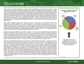 2011 ADVERTISING FORECAST2011 ADVERTISING FORECAST
The primary driver of television advertising in markets around the world relates to advertisers’ continued focus on media
vehicles which reach a large share of a region’s population many times over the duration of a marketing campaign. In virtually
every country, consumption – and thus opportunities to reach consumers – of television dwarfs that of every other medium,
and thus serves as the primary media vehicle for many advertisers, especially large ones who differentiate themselves from
competitors on the basis of brand-based attributes. A range of factors should impact the scale of TV consumption mostly in a
manner which extends its lead over others, at least in terms of reach and frequency potential. We expect that advertising on
television will grow by 6.0% globally in 2011 and generate $169 billion in revenue. Over the following five years the industry
should grow at an average rate of 7.5% to total $243 billion by 2016. To illustrate the strength of the medium around the
world, it is noteworthy that total TV advertising totaled only $103 billion in 1999, and that the medium which captures 41% of
global advertising in 2011 will actually rise to capture 44% by 2016. The US, Japan, China, Italy and Brazil are today’s five
largest markets.
The increasing availability of multichannel TV, whether via Pay TV (via cable, satellite, or telco-delivered IPTV typically) or
through free to air digital terrestrial TV is causing fragmentation in virtually every country around the world. This
fragmentation typically contributes to rising levels of TV viewing among most audiences, reinforcing television’s dominance.
Under our definition of Pay TV advertising (which includes advertising on media outlets which are exclusively available
through distribution technologies which require incremental fees above and beyond the costs to receive costs available to
television sets with conventional analog or digital broadcast receivers), we expect growth of 12.1% on average through 2016,
as Pay TV rises from 26% to 32% of total TV advertising between 2011 and 2016.
Despite these favorable conditions, concerns about the health of TV abound. First among these factors are DVRs (also
known as PVRs), because of the ease with which consumers can skip commercial breaks while watching playback of
recorded TV programming. While penetration rates of the devices are rising off of low bases in most countries, even in
mature markets where penetration is at or around 50% of the population, usage rates are low. In the mature UK and US
markets, consumption of TV using DVRs in the homes which have DVRs accounts for less than 20% of even the most
popular TV programming after more than a decade of availability. Compounded against the minority of the population which
possess DVRs, the cumulative effect is minimal, more than offset by rising population and consumption levels.
New forms of internet-delivered television are also perceived to affect the health of the industry. But again, the impact is
generally small today and limited in the future. Online video – TV consumed over the web on a PC – has become an important
way to catch up on the most popular programming, but accounts for a very small share of video consumption in most
countries. Traditional TV dominates because the vast majority of TV is consumed in a passive, ambient manner, unlike online
video which is primarily ―lean forward‖ by nature, and a typical consumer can only spend so much time ―leaning forward.‖
More practically for advertisers, it is not entirely clear how commercials which are run during such environments differently
impact marketers’ overall objectives, given that so much consumption occurs in a passive manner. Certainly, advertisers
prefer to reach consumers in an active mode, but this preference may be offset by consumers’ lack of interest in commercial
activity at times when they prefer to remain engaged by content they have selected. As an extension of online video, ―over-
the-top‖ video services are viewed by many in the technology industry as real threats to existing pay TV services. However,
in most – but importantly, not all – countries real technological and business model barriers will prevent over-the-top services
from becoming widely adopted over the next five years. Still, countries with widely available ultra-high-speed broadband
networks and low penetration rates of Pay TV services today are more likely to experience fragmentation through over-the-top
services in the future.
TELEVISION
8
Source: MAGNAGLOBAL
EMEA
20.3%
North
America
30.1%
APAC
37.1%
Latin
America
12.6%
Contribution to global TV growth by
region from 2011-2016
In emerging markets, new
categories of mass market
advertisers are constantly being
created, contributing to the rapid
growth of the medium
 