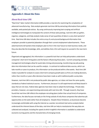 Appendix I: About the Data

About Real-time LMI
“Real-time” labor market information (LMI) provides a new lens for examining the complexities of
advanced manufacturing. Data analysts generate real-time LMI by extracting information from publicly
available, web-posted job notices. By using continuously improving text-scraping and artificial
intelligence technologies to manipulate the content of those web postings, real-time LMI can gather,
organize, categorize, and help analysts make sense of vast quantities of data in a very short period of
time. Real-time LMI data includes the entire array of unstructured background information that
employers provide to potential jobseekers through their current employment advertisements. These
advertisements tell workers that employers plan to hire in the near future to meet business needs, and
they also describe the knowledge, skills, and abilities that a firm will require to succeed in the near-term
future.

Organized and aggregated, this information is a powerful tool that can help policymakers understand
companies’ short-term hiring plans and the factors influencing those plans. Current computing and data
management technologies allow for quick data mining and processing, transforming raw job posting
data into information that can be used for analysis. In contrast to traditional data sources, which can
take months or years to produce, this information can be produced within a few weeks. Real-time LMI
makes it possible for analysts to assess short-term company growth plans as firms are making decisions,
rather than months or years after decisions have been made as with traditional public survey data.

However, real-time LMI is not produced by public data agencies, so it does not have the same quality
standards as Federal statistical sources. Furthermore, because it is still experimental and likely biased in
ways that are not clear, Federal data agencies have been slow to adopt the technology. Private data
providers, however, are experimenting extensively with real-time LMI. Through research, they have
found that real-time LMI reflects the employee-recruiting plans (rather than actual hires) of companies.
Furthermore, the data focuses narrowly on the hiring outlook of only those companies that advertise job
opportunities on the web (rather than all employers). Despite these limitations, as businesses become
increasingly comfortable with using the Internet as a worker recruitment tool and as analysts better
understand the inherent biases of the data, real-time LMI can help to revolutionize the way data are
collected and analyzed, including the speed at which insightful information is available to understand
economic turning points and the characteristics of emerging trends.




                                                    21

   CREC | 1700 N. Moore Street, Suite 2225, Arlington, VA 22209 | www.creconline.org | (703) 522-4980
 