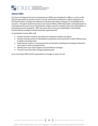 About CREC
The Center for Regional Economic Competitiveness (CREC) was established in 2000 as a not-for-profit
501(c)3 organization to provide research, training, and technical assistance to regions seeking to use
fact-based analysis to design and implement innovative job creation strategies in a knowledge-driven
economy. Through its technical assistance and research efforts, CREC helps leaders and organizations to
understand the economic forces impacting their regions and their individual roles and responsibilities in
promoting economic prosperity. CREC also assists these community stakeholders in formulating
transformational strategies to build sustainable regional growth.
To accomplish its work, CREC staff:
       Conduct economic research and analysis for individual localities and regions
       Conduct training sessions for development practitioners and researchers to teach effective ways
        to gather and analyze data
       Assist decision makers in creating economic and workforce development strategies tailored for
        their region’s needs and opportunities
       Identify assets upon which regions can build effective strategies
       Prioritize issues that affect strategy implementation

Learn more about CREC and the organizations it manages at www.crec.net.




                                                   23

   CREC | 1700 N. Moore Street, Suite 2225, Arlington, VA 22209 | www.creconline.org | (703) 522-4980
 