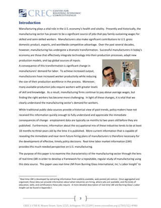 Introduction
Manufacturing plays a vital role in the U.S. economy’s health and vitality. Presently and historically, the
manufacturing sector has proven to be a significant source of jobs that pay family-sustaining wages for
skilled and semi-skilled workers. Manufacturers also make significant contributions to U.S. gross
domestic product, exports, and worldwide competitive advantage. Over the past several decades,
however, manufacturing has undergone a dramatic transformation. Successful manufacturers in today’s
economy are those that effectively integrate technology into their production processes, adapt new
production models, and tap global sources of inputs.
A consequence of this transformation is significant change in
manufacturers’ demand for labor. To achieve increased output,
manufacturers have increased worker productivity while reducing
the size of their production workforce in the process. Moreover,
many available production jobs require workers with greater levels
of skill and knowledge. As a result, manufacturing firms continue to pay above average wages, but
finding the right workers has become more challenging. In light of these changes, it is vital that we
clearly understand the manufacturing sector’s demand for workers.

While traditional public data sources provide a historical view of past trends, policy makers have not
received this information quickly enough to fully understand and appreciate the immediate
consequences of change: employment data are typically six months to two years old before they are
published. Furthermore, information about the occupational mix of these industries tends to be at least
18 months to three years old by the time it is published. More current information that is capable of
revealing the immediate and near-term future hiring plans of manufacturers is therefore necessary for
the development of effective, timely policy decisions. Real-time labor market information (LMI)
provides this much needed perspective on U.S. manufacturing.

The purpose of this paper is to examine the characteristics of the manufacturing sector through the lens
of real-time LMI in order to develop a framework for a repeatable, regular study of manufacturing using
this data source. This paper uses real-time LMI from Burning Glass International, Inc.’s Labor Insight1 to



1
  Real-time LMI is developed by extracting information from publicly available, web-posted job notices. Once aggregated and
organized, these data can provide information about what industries are hiring, where jobs are available, and the kinds of
education, skills, and certifications these jobs require. A more detailed description of real-time LMI and Burning Glass’s Labor
Insight can be found in Appendix I.



                                                                3

    CREC | 1700 N. Moore Street, Suite 2225, Arlington, VA 22209 | www.creconline.org | (703) 522-4980
 