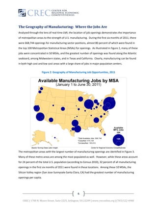 The Geography of Manufacturing: Where the Jobs Are
Analyzed through the lens of real-time LMI, the location of job openings demonstrates the importance
of metropolitan areas to the strength of U.S. manufacturing. During the first six months of 2011, there
were 668,744 openings for manufacturing sector positions, almost 80 percent of which were found in
the top 100 Metropolitan Statistical Areas (MSAs) for openings. As illustrated in Figure 2, many of these
jobs were concentrated in 50 MSAs, and the greatest number of openings was found along the Atlantic
seaboard, among Midwestern states, and in Texas and California. Clearly, manufacturing can be found
in both high cost and low cost areas with a large share of jobs in major population centers.


                       Figure 2: Geography of Manufacturing Job Opportunities, 2011




The metropolitan areas with the largest number of manufacturing openings are identified in Figure 3.
Many of these metro areas are among the most populated as well. However, while these areas account
for 24 percent of the total U.S. population (according to Census 2010), 32 percent of all manufacturing
openings in the first six months of 2011 were found in these locations. Among these 10 MSAs, the
Silicon Valley region (San Jose-Sunnyvale-Santa Clara, CA) had the greatest number of manufacturing
openings per capita.




                                                    6

   CREC | 1700 N. Moore Street, Suite 2225, Arlington, VA 22209 | www.creconline.org | (703) 522-4980
 