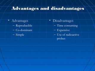 Advantages and disadvantages
• Advantages
– Reproducible
– Co-dominant
– Simple
• Disadvantages
– Time consuming
– Expensive
– Use of radioactive
probes
 