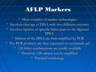 AFLP Markers
 Most complex of marker technologiesMost complex of marker technologies
 Involves cleavage of DNA with two different enzymesInvolves cleavage of DNA with two different enzymes
 Involves ligation of specific linker pairs to the digestedInvolves ligation of specific linker pairs to the digested
DNADNA
 Subsets of the DNA are then amplified by PCRSubsets of the DNA are then amplified by PCR
 The PCR products are then separated on acrylamide gelThe PCR products are then separated on acrylamide gel
 128 linker combinations are readily available128 linker combinations are readily available
 Therefore 128 subsets can be amplifiedTherefore 128 subsets can be amplified
 Patented technologyPatented technology
 