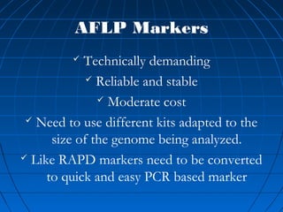 AFLP Markers
 Technically demanding
 Reliable and stable
 Moderate cost
 Need to use different kits adapted to the
size of the genome being analyzed.
 Like RAPD markers need to be converted
to quick and easy PCR based marker
 