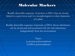 Readily detectable sequence of protein or DNA that are closely
linked to a gene locus and/or a morphological or other characters
of a plant
Readily detectable sequence of protein or DNA whose inheritance
can be monitored and associated with the trait inheritance
independently from the environment
Molecular Markers
Types:
a) protein polymorphisms
b) DNA polymorphisms
 