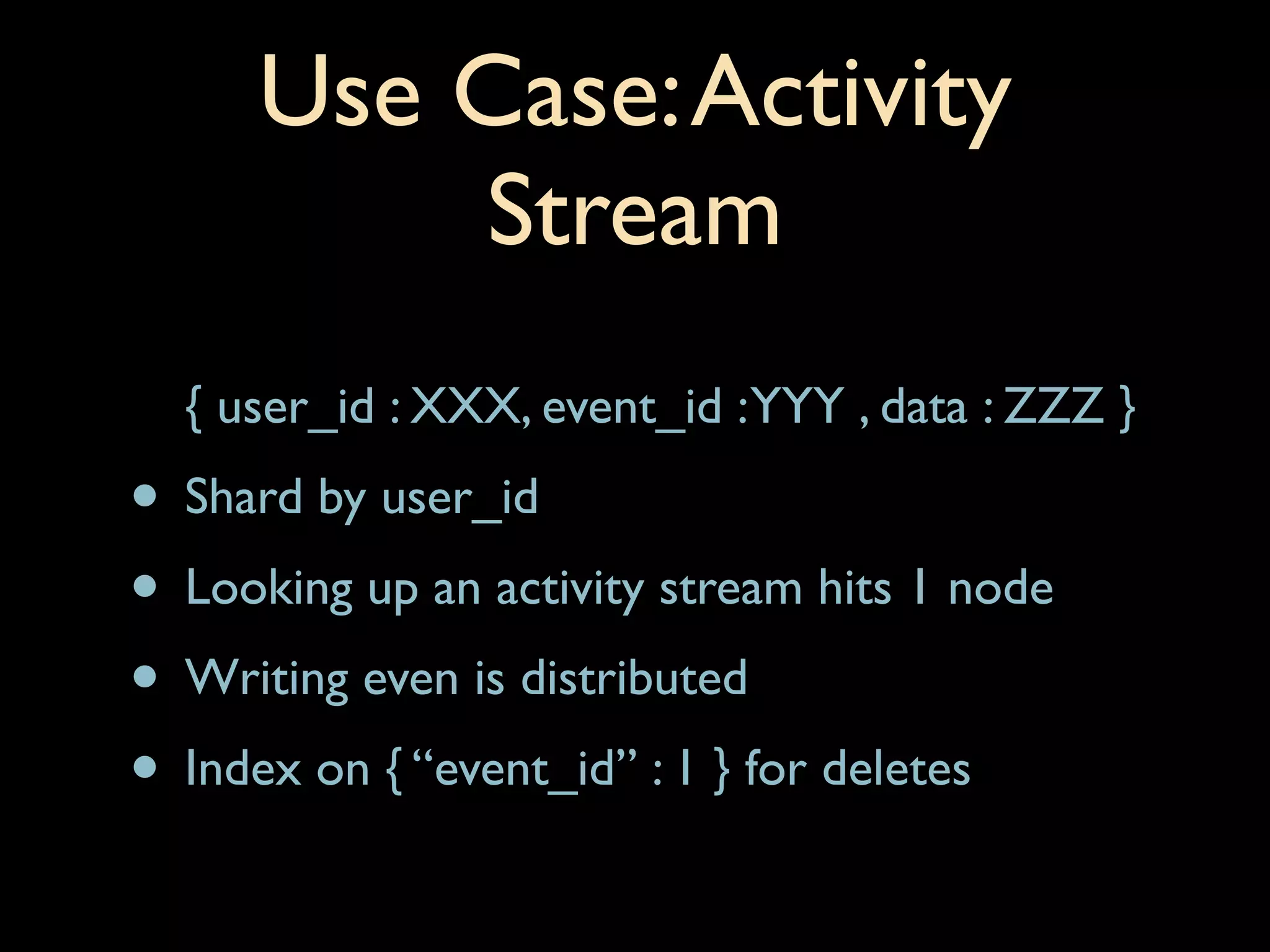 Use Case: Activity
          Stream
  { user_id : XXX, event_id : YYY , data : ZZZ }
• Shard by user_id
• Looking up an activity stream hits 1 node
• Writing even is distributed
• Index on { “event_id” : 1 } for deletes
 