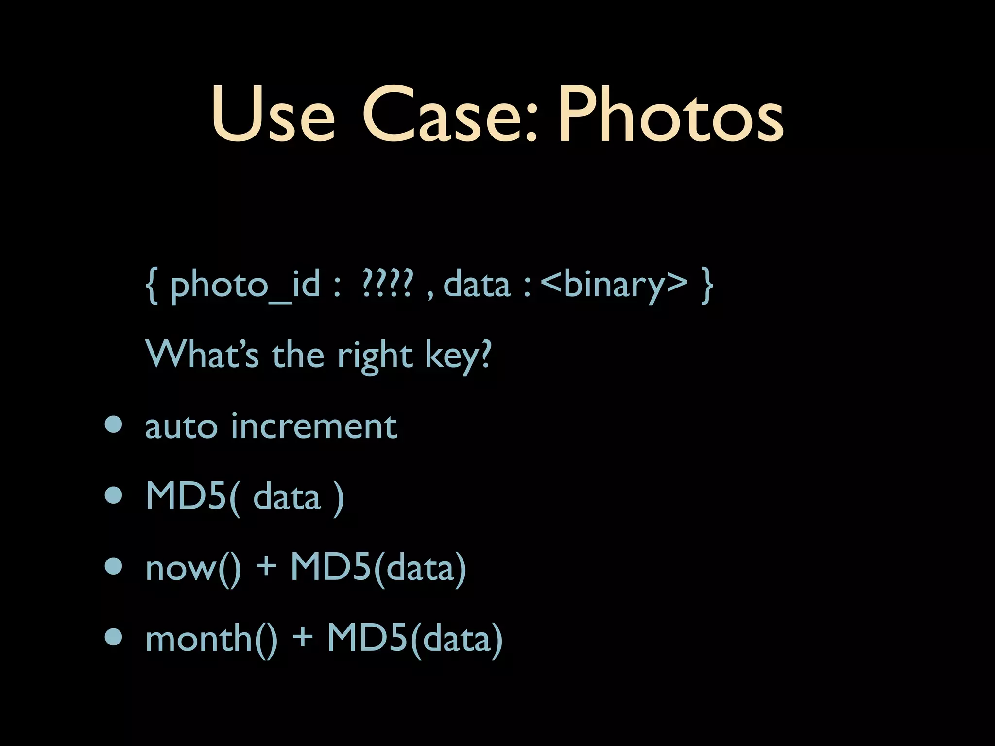 Use Case: Photos
  { photo_id : ???? , data : <binary> }
  What’s the right key?
• auto increment
• MD5( data )
• now() + MD5(data)
• month() + MD5(data)
 