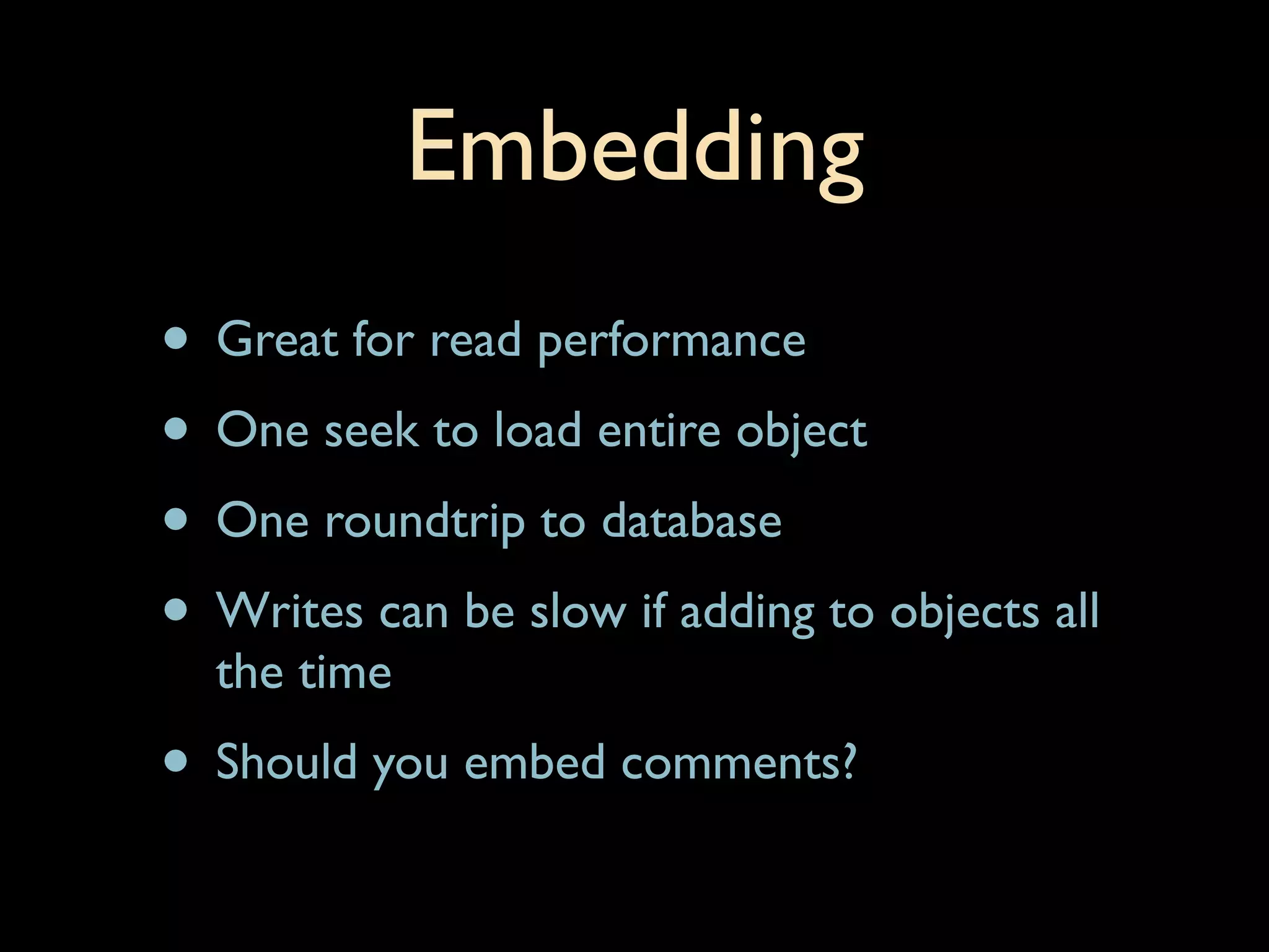 Embedding
• Great for read performance
• One seek to load entire object
• One roundtrip to database
• Writes can be slow if adding to objects all
  the time
• Should you embed comments?
 