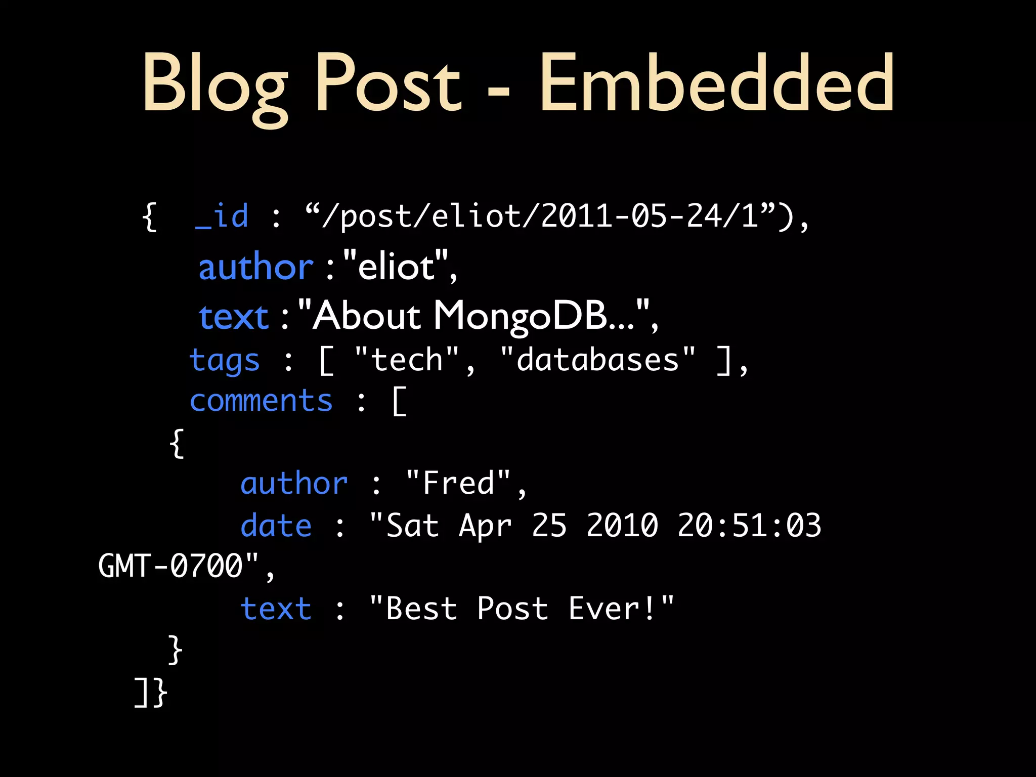 Blog Post - Embedded
  {   _id : “/post/eliot/2011-05-24/1”),
      author : "eliot",
      text : "About MongoDB...",
      tags : [ "tech", "databases" ],
      comments : [
	   {
	   	   author : "Fred",
	   	   date : "Sat Apr 25 2010 20:51:03
GMT-0700",
	   	   text : "Best Post Ever!"
	   }
  ]}
 
