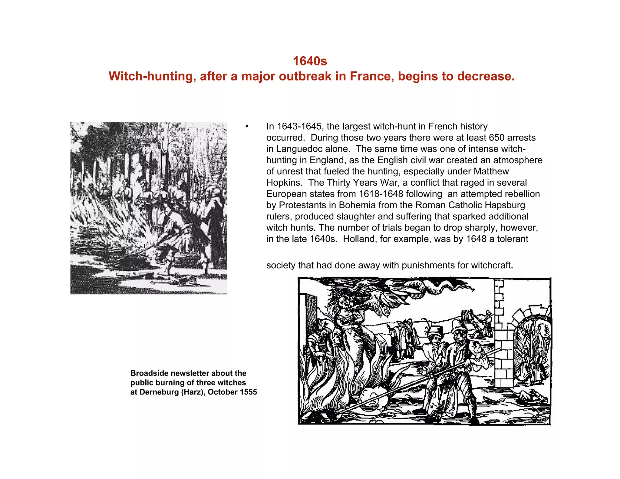 1640s
Witch-hunting, after a major outbreak in France, begins to decrease.
• In 1643-1645, the largest witch-hunt in French history
occurred. During those two years there were at least 650 arrests
in Languedoc alone. The same time was one of intense witch-
hunting in England, as the English civil war created an atmosphere
of unrest that fueled the hunting, especially under Matthew
Hopkins. The Thirty Years War, a conflict that raged in several
European states from 1618-1648 following an attempted rebellion
by Protestants in Bohemia from the Roman Catholic Hapsburg
rulers, produced slaughter and suffering that sparked additional
witch hunts. The number of trials began to drop sharply, however,
in the late 1640s. Holland, for example, was by 1648 a tolerant
society that had done away with punishments for witchcraft.
Broadside newsletter about the
public burning of three witches
at Derneburg (Harz), October 1555
 