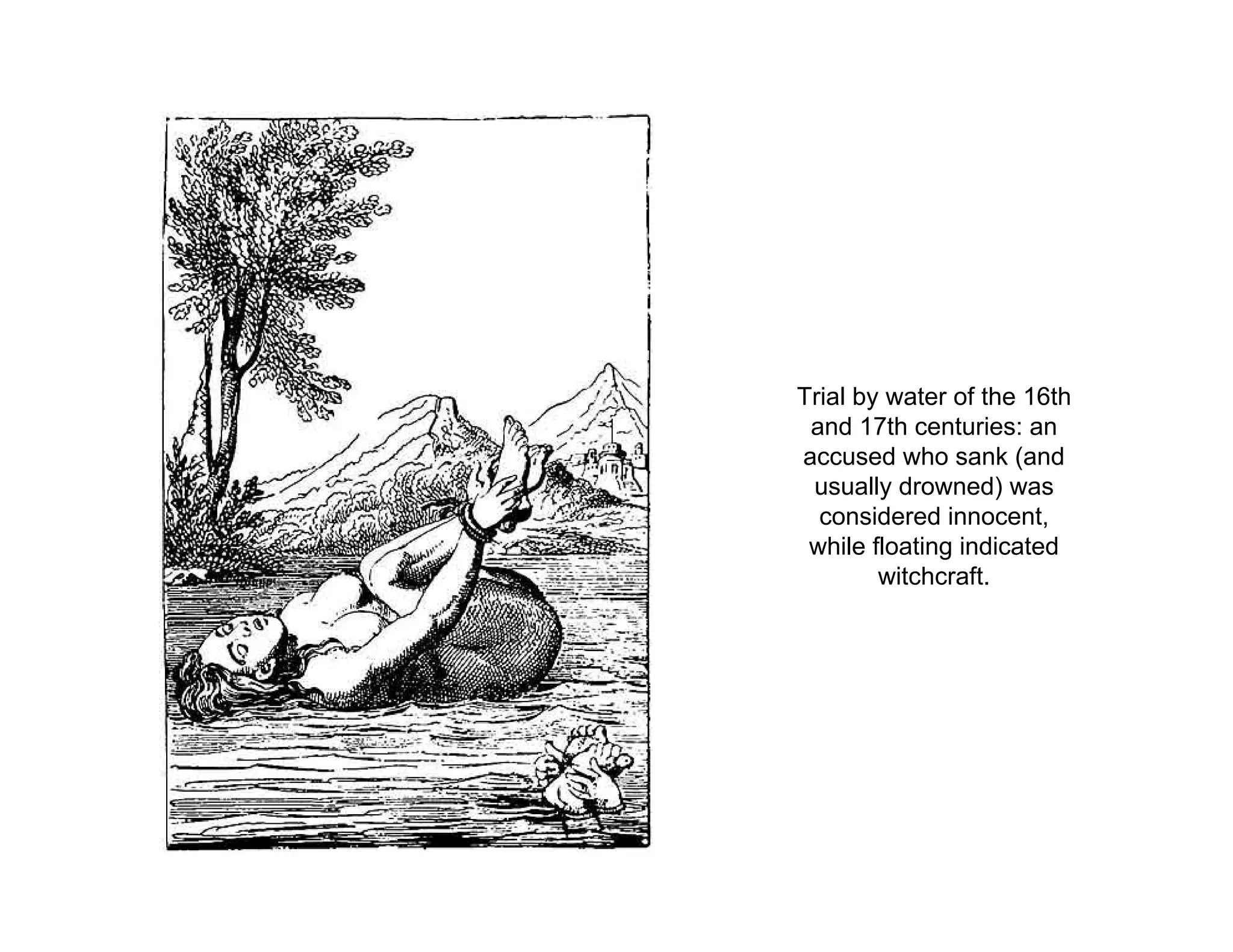 Trial by water of the 16th
and 17th centuries: an
accused who sank (and
usually drowned) was
considered innocent,
while floating indicated
witchcraft.
 