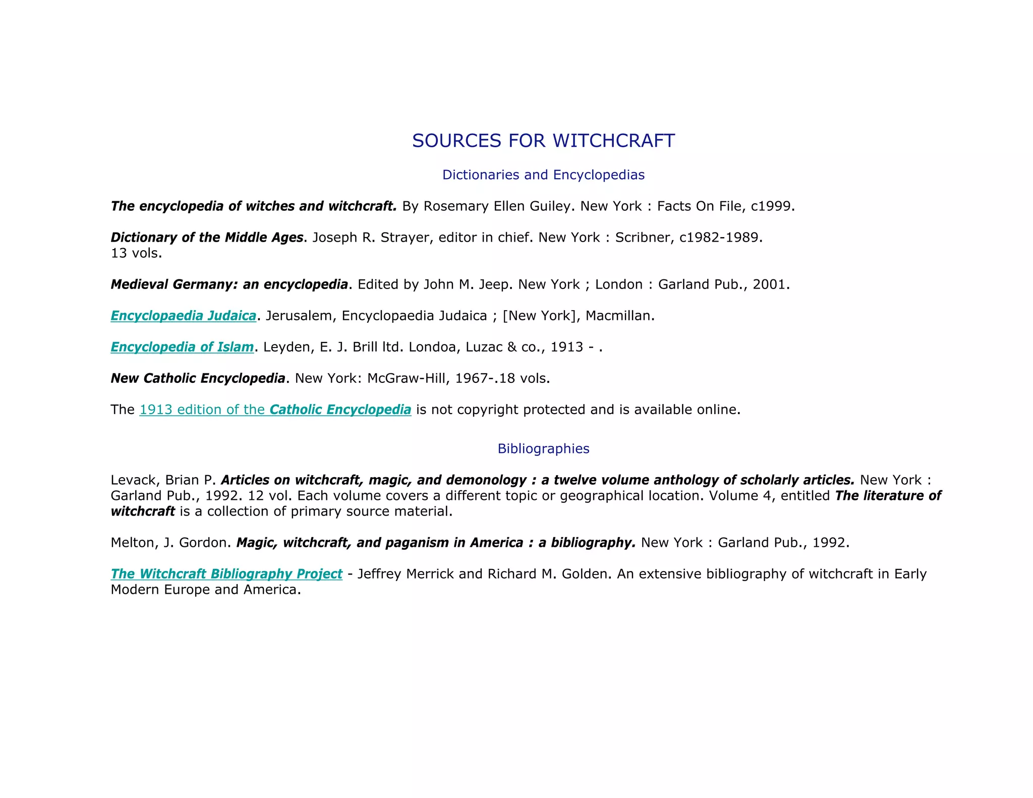 SOURCES FOR WITCHCRAFT
Dictionaries and Encyclopedias
The encyclopedia of witches and witchcraft. By Rosemary Ellen Guiley. New York : Facts On File, c1999.
Dictionary of the Middle Ages. Joseph R. Strayer, editor in chief. New York : Scribner, c1982-1989.
13 vols.
Medieval Germany: an encyclopedia. Edited by John M. Jeep. New York ; London : Garland Pub., 2001.
Encyclopaedia Judaica. Jerusalem, Encyclopaedia Judaica ; [New York], Macmillan.
Encyclopedia of Islam. Leyden, E. J. Brill ltd. Londoa, Luzac & co., 1913 - .
New Catholic Encyclopedia. New York: McGraw-Hill, 1967-.18 vols.
The 1913 edition of the Catholic Encyclopedia is not copyright protected and is available online.
Bibliographies
Levack, Brian P. Articles on witchcraft, magic, and demonology : a twelve volume anthology of scholarly articles. New York :
Garland Pub., 1992. 12 vol. Each volume covers a different topic or geographical location. Volume 4, entitled The literature of
witchcraft is a collection of primary source material.
Melton, J. Gordon. Magic, witchcraft, and paganism in America : a bibliography. New York : Garland Pub., 1992.
The Witchcraft Bibliography Project - Jeffrey Merrick and Richard M. Golden. An extensive bibliography of witchcraft in Early
Modern Europe and America.
 