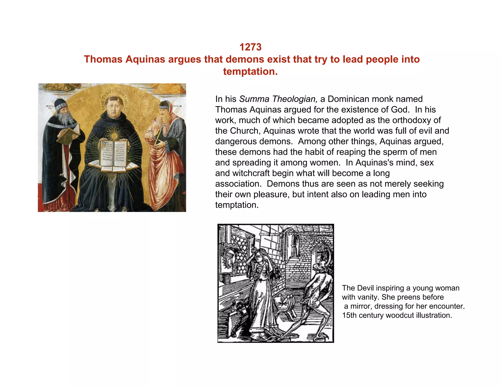 1273
Thomas Aquinas argues that demons exist that try to lead people into
temptation.
In his Summa Theologian, a Dominican monk named
Thomas Aquinas argued for the existence of God. In his
work, much of which became adopted as the orthodoxy of
the Church, Aquinas wrote that the world was full of evil and
dangerous demons. Among other things, Aquinas argued,
these demons had the habit of reaping the sperm of men
and spreading it among women. In Aquinas's mind, sex
and witchcraft begin what will become a long
association. Demons thus are seen as not merely seeking
their own pleasure, but intent also on leading men into
temptation.
The Devil inspiring a young woman
with vanity. She preens before
a mirror, dressing for her encounter.
15th century woodcut illustration.
 