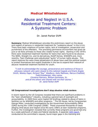 Medical Whistleblower

            Abuse and Neglect in U.S.A.
           Residential Treatment Centers:
                A Systemic Problem

                             Dr. Janet Parker DVM


Summary: Medical Whistleblower provides this preliminary report on the abuse
and neglect of persons in residential treatment for ―substance abuse‖ in the U.S.A.
There have been violations of human rights, lack of investigation, prosecution and
punishment of the offenders. This prevailing permissive environment has given de
jure or de facto amnesty to those who violate human rights. Starting in the 1970‘s
there were residential treatment facilities for teens that were found to be abusive.
The SEED, Straight Inc. and its derivatives, Roloff Homes, WWASPS and, more
recently, Teen Challenge were adjudicated ―guilty‖ of human rights abuses. This
report explores the ways these perpetrators of abuse have used the political system
to protect themselves and exploit loopholes in the law to expand their network of
abusive residential treatment facilities for youth.

   “I wish to acknowledge the courage, perseverance and resilience of those in
  advocacy network who were closest to this national tragedy and thank Angela
 Smith, Wesley Fager, Richard “Ray” Bradbury, Kelly Mathews, Marcus Chatfield,
                           Todd Eckelberger, Alex Layne,
                    Christine Flannery, William Earnshaw, Sr.
               and all the others who shared with me their stories.”
                               Dr. Janet Parker DVM



US Congressional investigations don’t stop abusive rehab centers

A recent report by the US Congress revealed that there are significant problems in
the ―teen rehabilitation‖ industry, including a general lack of oversight and
accountability. In 2009 there were Capitol Hill briefings related to abuse of teens in
facilities run by WWASPS and other programs. 1 The US House, led by Congressman
George Miller, conducted investigations by the Government Accountability Office
(GAO) during the 110th Congress (2008). These uncovered thousands of cases
alleging child abuse and neglect since the early 1990‘s at teen residential programs.
Further, the investigation revealed that currently these programs are governed only
by a weak patchwork of state and federal standards. A separate GAO report, 2
conducted at the committee‘s request, found major gaps in the licensing and
 