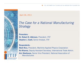 April 26, 2011



The Case for a National Manufacturing
Strategy

Presenters:
Dr. Robert D. Atkinson, President, ITIF
Stephen J. Ezell, Senior Analyst, ITIF

Respondents:
Mark Rice, President, Maritime Applied Physics Corporation
Ro Khanna, Deputy Assistant Secretary, International Trade Admin.
Aric Newhouse, Senior Vice President, National Association of
    Manufacturers
 