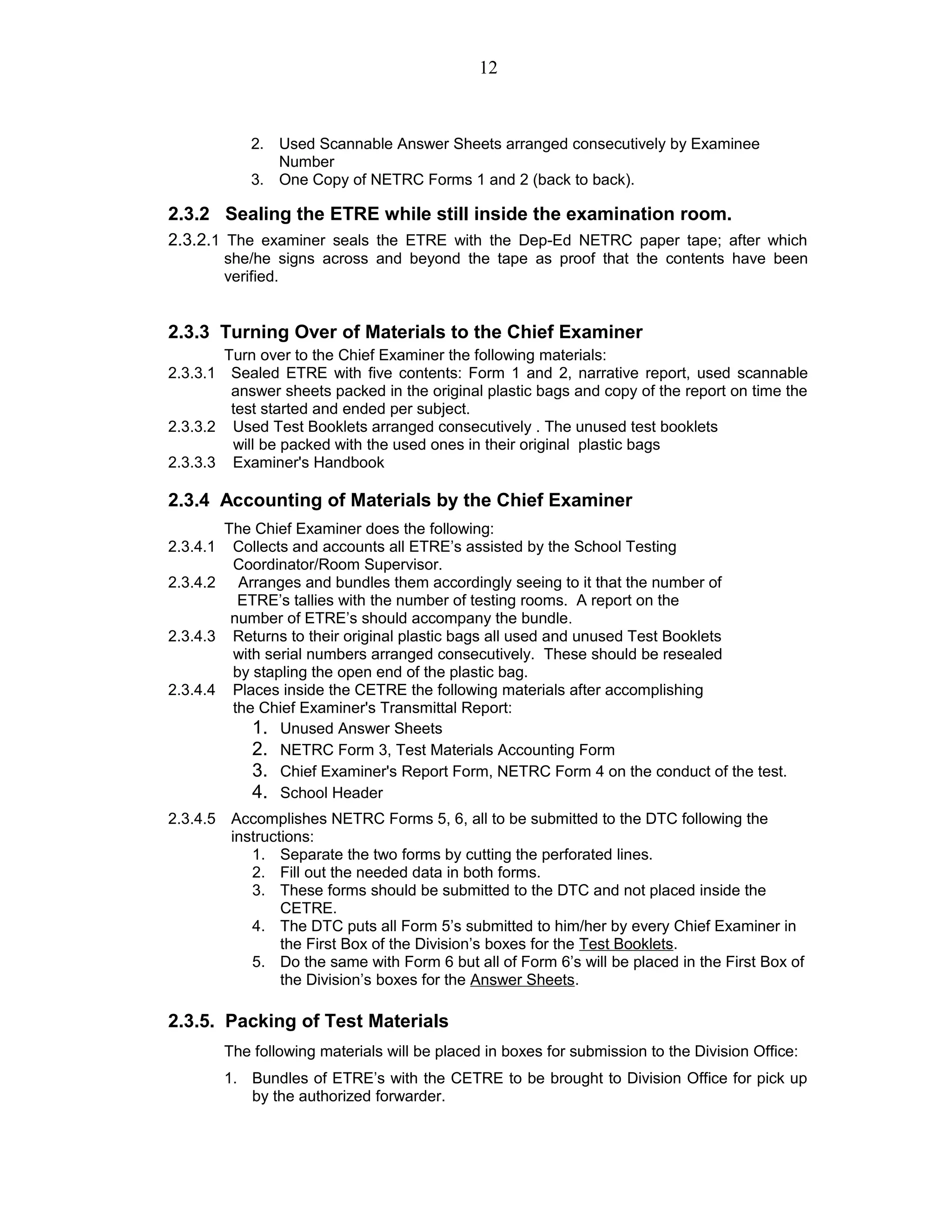 2. Used Scannable Answer Sheets arranged consecutively by Examinee
Number
3. One Copy of NETRC Forms 1 and 2 (back to back).
2.3.2 Sealing the ETRE while still inside the examination room.
2.3.2.1 The examiner seals the ETRE with the Dep-Ed NETRC paper tape; after which
she/he signs across and beyond the tape as proof that the contents have been
verified.
2.3.3 Turning Over of Materials to the Chief Examiner
Turn over to the Chief Examiner the following materials:
2.3.3.1 Sealed ETRE with five contents: Form 1 and 2, narrative report, used scannable
answer sheets packed in the original plastic bags and copy of the report on time the
test started and ended per subject.
2.3.3.2 Used Test Booklets arranged consecutively . The unused test booklets
will be packed with the used ones in their original plastic bags
2.3.3.3 Examiner's Handbook
2.3.4 Accounting of Materials by the Chief Examiner
The Chief Examiner does the following:
2.3.4.1 Collects and accounts all ETRE’s assisted by the School Testing
Coordinator/Room Supervisor.
2.3.4.2 Arranges and bundles them accordingly seeing to it that the number of
ETRE’s tallies with the number of testing rooms. A report on the
number of ETRE’s should accompany the bundle.
2.3.4.3 Returns to their original plastic bags all used and unused Test Booklets
with serial numbers arranged consecutively. These should be resealed
by stapling the open end of the plastic bag.
2.3.4.4 Places inside the CETRE the following materials after accomplishing
the Chief Examiner's Transmittal Report:
1. Unused Answer Sheets
2. NETRC Form 3, Test Materials Accounting Form
3. Chief Examiner's Report Form, NETRC Form 4 on the conduct of the test.
4. School Header
2.3.4.5 Accomplishes NETRC Forms 5, 6, all to be submitted to the DTC following the
instructions:
1. Separate the two forms by cutting the perforated lines.
2. Fill out the needed data in both forms.
3. These forms should be submitted to the DTC and not placed inside the
CETRE.
4. The DTC puts all Form 5’s submitted to him/her by every Chief Examiner in
the First Box of the Division’s boxes for the Test Booklets.
5. Do the same with Form 6 but all of Form 6’s will be placed in the First Box of
the Division’s boxes for the Answer Sheets.
2.3.5. Packing of Test Materials
The following materials will be placed in boxes for submission to the Division Office:
1. Bundles of ETRE’s with the CETRE to be brought to Division Office for pick up
by the authorized forwarder.
12
 