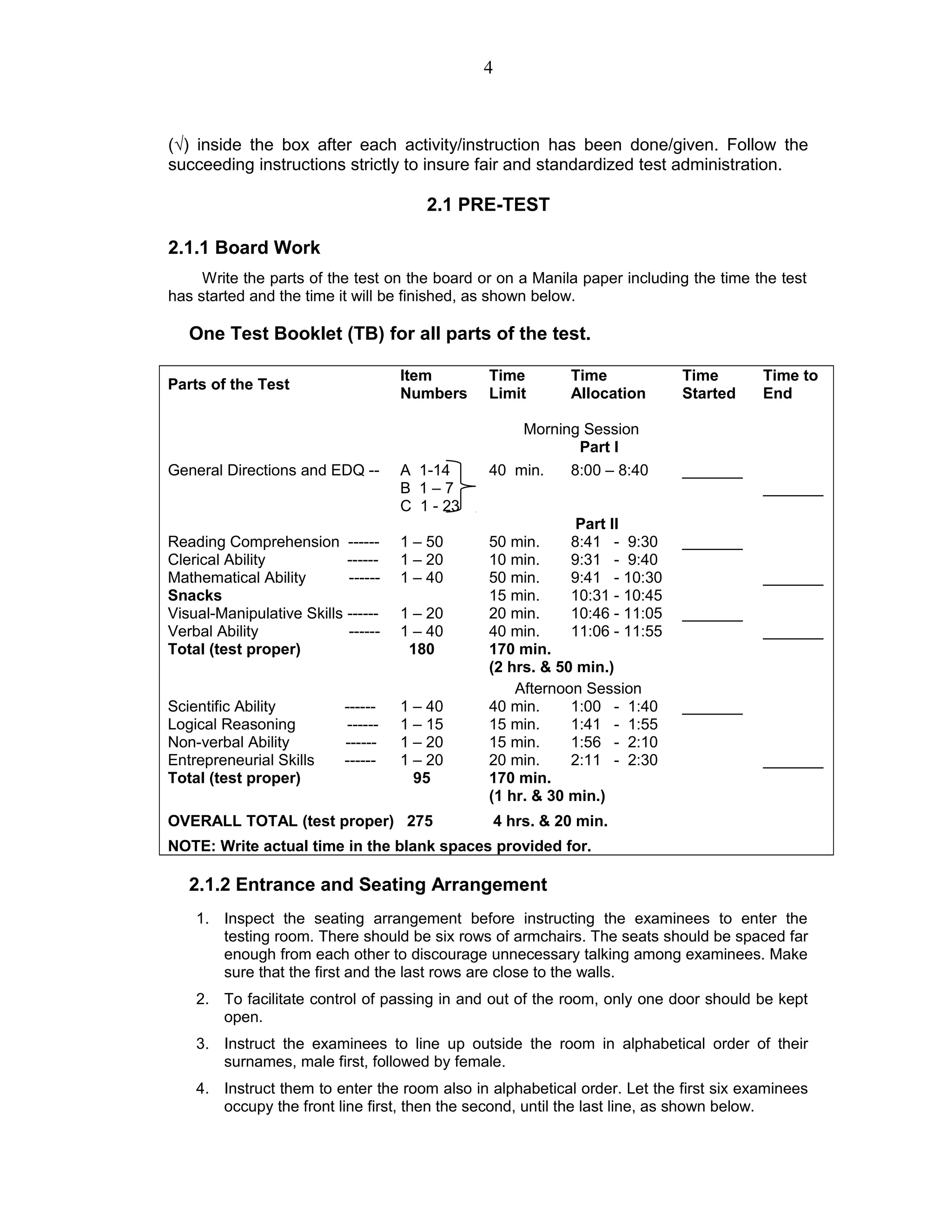 (√) inside the box after each activity/instruction has been done/given. Follow the
succeeding instructions strictly to insure fair and standardized test administration.
2.1 PRE-TEST
2.1.1 Board Work
Write the parts of the test on the board or on a Manila paper including the time the test
has started and the time it will be finished, as shown below.
One Test Booklet (TB) for all parts of the test.
Parts of the Test
Item
Numbers
Time
Limit
Time
Allocation
Time
Started
Time to
End
Morning Session
Part I
General Directions and EDQ -- A 1-14
B 1 – 7
C 1 - 23
40 min. 8:00 – 8:40 _______
_______
Part II
Reading Comprehension ------ 1 – 50 50 min. 8:41 - 9:30 _______
Clerical Ability ------ 1 – 20 10 min. 9:31 - 9:40
Mathematical Ability ------ 1 – 40 50 min. 9:41 - 10:30 _______
Snacks 15 min. 10:31 - 10:45
Visual-Manipulative Skills ------ 1 – 20 20 min. 10:46 - 11:05 _______
Verbal Ability ------ 1 – 40 40 min. 11:06 - 11:55 _______
Total (test proper) 180 170 min.
(2 hrs. & 50 min.)
Afternoon Session
Scientific Ability ------ 1 – 40 40 min. 1:00 - 1:40 _______
Logical Reasoning ------ 1 – 15 15 min. 1:41 - 1:55
Non-verbal Ability ------ 1 – 20 15 min. 1:56 - 2:10
Entrepreneurial Skills ------ 1 – 20 20 min. 2:11 - 2:30 _______
Total (test proper) 95 170 min.
(1 hr. & 30 min.)
OVERALL TOTAL (test proper) 275 4 hrs. & 20 min.
NOTE: Write actual time in the blank spaces provided for.
2.1.2 Entrance and Seating Arrangement
1. Inspect the seating arrangement before instructing the examinees to enter the
testing room. There should be six rows of armchairs. The seats should be spaced far
enough from each other to discourage unnecessary talking among examinees. Make
sure that the first and the last rows are close to the walls.
2. To facilitate control of passing in and out of the room, only one door should be kept
open.
3. Instruct the examinees to line up outside the room in alphabetical order of their
surnames, male first, followed by female.
4. Instruct them to enter the room also in alphabetical order. Let the first six examinees
occupy the front line first, then the second, until the last line, as shown below.
4
 