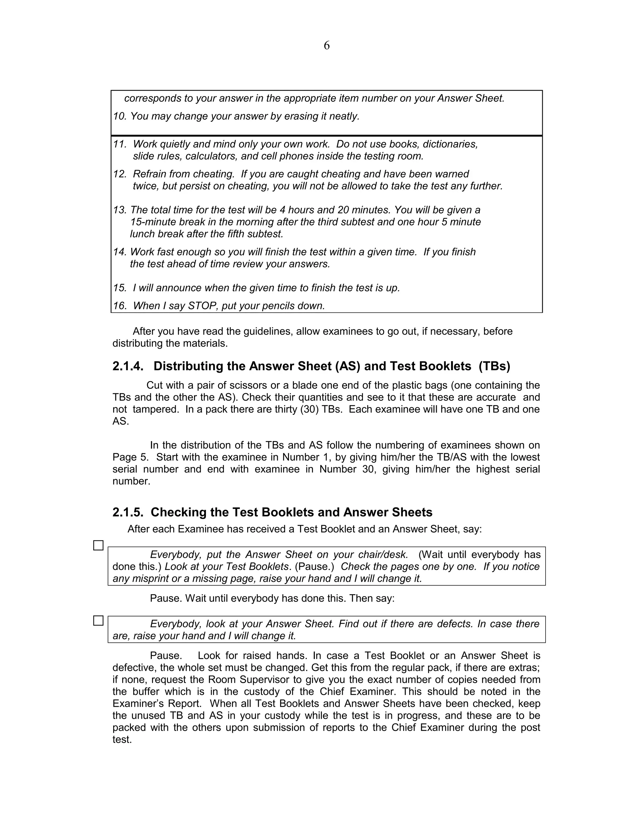 corresponds to your answer in the appropriate item number on your Answer Sheet.
10. You may change your answer by erasing it neatly.
11. Work quietly and mind only your own work. Do not use books, dictionaries,
slide rules, calculators, and cell phones inside the testing room.
12. Refrain from cheating. If you are caught cheating and have been warned
twice, but persist on cheating, you will not be allowed to take the test any further.
13. The total time for the test will be 4 hours and 20 minutes. You will be given a
15-minute break in the morning after the third subtest and one hour 5 minute
lunch break after the fifth subtest.
14. Work fast enough so you will finish the test within a given time. If you finish
the test ahead of time review your answers.
15. I will announce when the given time to finish the test is up.
16. When I say STOP, put your pencils down.
After you have read the guidelines, allow examinees to go out, if necessary, before
distributing the materials.
2.1.4. Distributing the Answer Sheet (AS) and Test Booklets (TBs)
Cut with a pair of scissors or a blade one end of the plastic bags (one containing the
TBs and the other the AS). Check their quantities and see to it that these are accurate and
not tampered. In a pack there are thirty (30) TBs. Each examinee will have one TB and one
AS.
In the distribution of the TBs and AS follow the numbering of examinees shown on
Page 5. Start with the examinee in Number 1, by giving him/her the TB/AS with the lowest
serial number and end with examinee in Number 30, giving him/her the highest serial
number.
2.1.5. Checking the Test Booklets and Answer Sheets
After each Examinee has received a Test Booklet and an Answer Sheet, say:
Everybody, put the Answer Sheet on your chair/desk. (Wait until everybody has
done this.) Look at your Test Booklets. (Pause.) Check the pages one by one. If you notice
any misprint or a missing page, raise your hand and I will change it.
Pause. Wait until everybody has done this. Then say:
Everybody, look at your Answer Sheet. Find out if there are defects. In case there
are, raise your hand and I will change it.
Pause. Look for raised hands. In case a Test Booklet or an Answer Sheet is
defective, the whole set must be changed. Get this from the regular pack, if there are extras;
if none, request the Room Supervisor to give you the exact number of copies needed from
the buffer which is in the custody of the Chief Examiner. This should be noted in the
Examiner’s Report. When all Test Booklets and Answer Sheets have been checked, keep
the unused TB and AS in your custody while the test is in progress, and these are to be
packed with the others upon submission of reports to the Chief Examiner during the post
test.
6
 