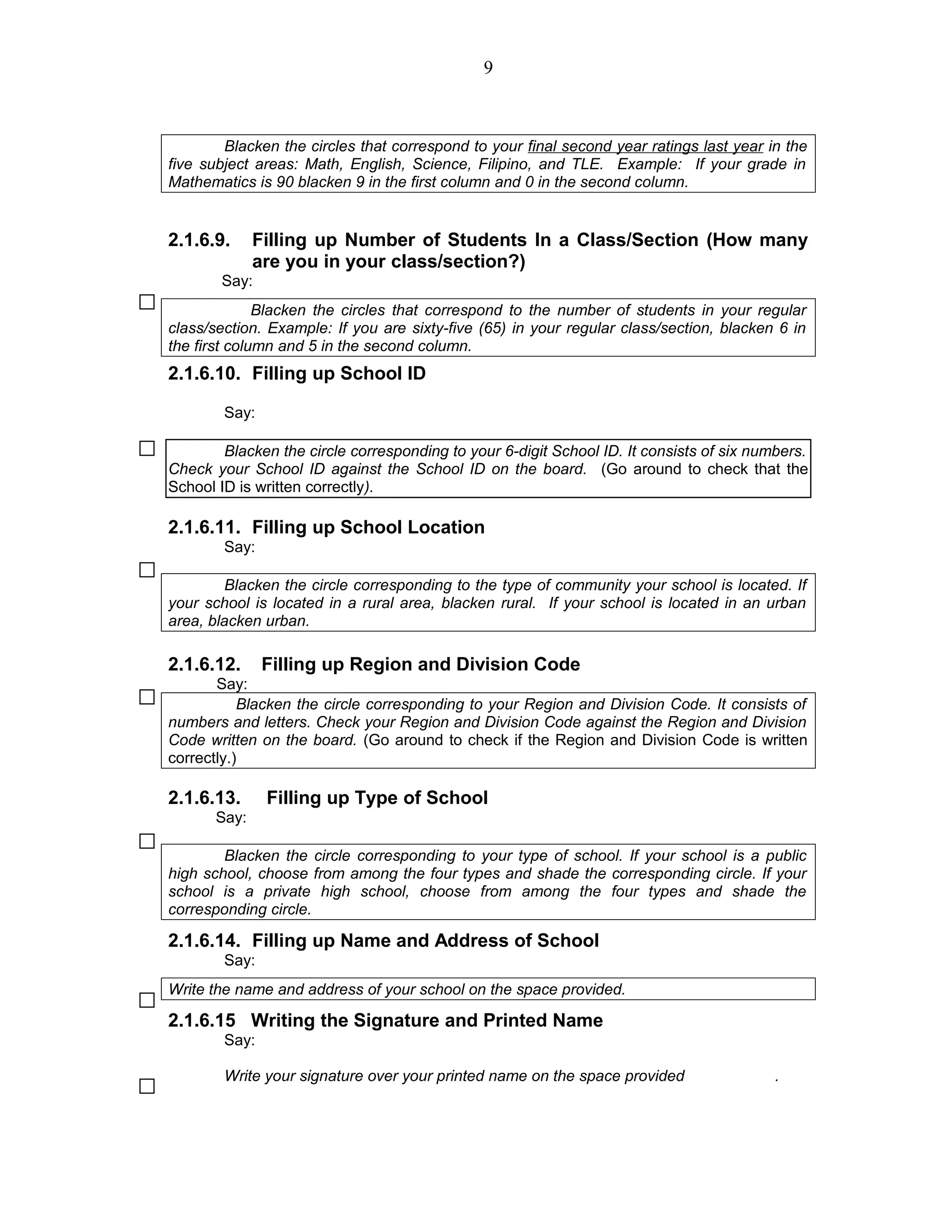 Blacken the circles that correspond to your final second year ratings last year in the
five subject areas: Math, English, Science, Filipino, and TLE. Example: If your grade in
Mathematics is 90 blacken 9 in the first column and 0 in the second column.
2.1.6.9. Filling up Number of Students In a Class/Section (How many
are you in your class/section?)
Say:
Blacken the circles that correspond to the number of students in your regular
class/section. Example: If you are sixty-five (65) in your regular class/section, blacken 6 in
the first column and 5 in the second column.
2.1.6.10. Filling up School ID
Say:
Blacken the circle corresponding to your 6-digit School ID. It consists of six numbers.
Check your School ID against the School ID on the board. (Go around to check that the
School ID is written correctly).
2.1.6.11. Filling up School Location
Say:
Blacken the circle corresponding to the type of community your school is located. If
your school is located in a rural area, blacken rural. If your school is located in an urban
area, blacken urban.
2.1.6.12. Filling up Region and Division Code
Say:
Blacken the circle corresponding to your Region and Division Code. It consists of
numbers and letters. Check your Region and Division Code against the Region and Division
Code written on the board. (Go around to check if the Region and Division Code is written
correctly.)
2.1.6.13. Filling up Type of School
Say:
Blacken the circle corresponding to your type of school. If your school is a public
high school, choose from among the four types and shade the corresponding circle. If your
school is a private high school, choose from among the four types and shade the
corresponding circle.
2.1.6.14. Filling up Name and Address of School
Say:
Write the name and address of your school on the space provided.
2.1.6.15 Writing the Signature and Printed Name
Say:
Write your signature over your printed name on the space provided .
9
 