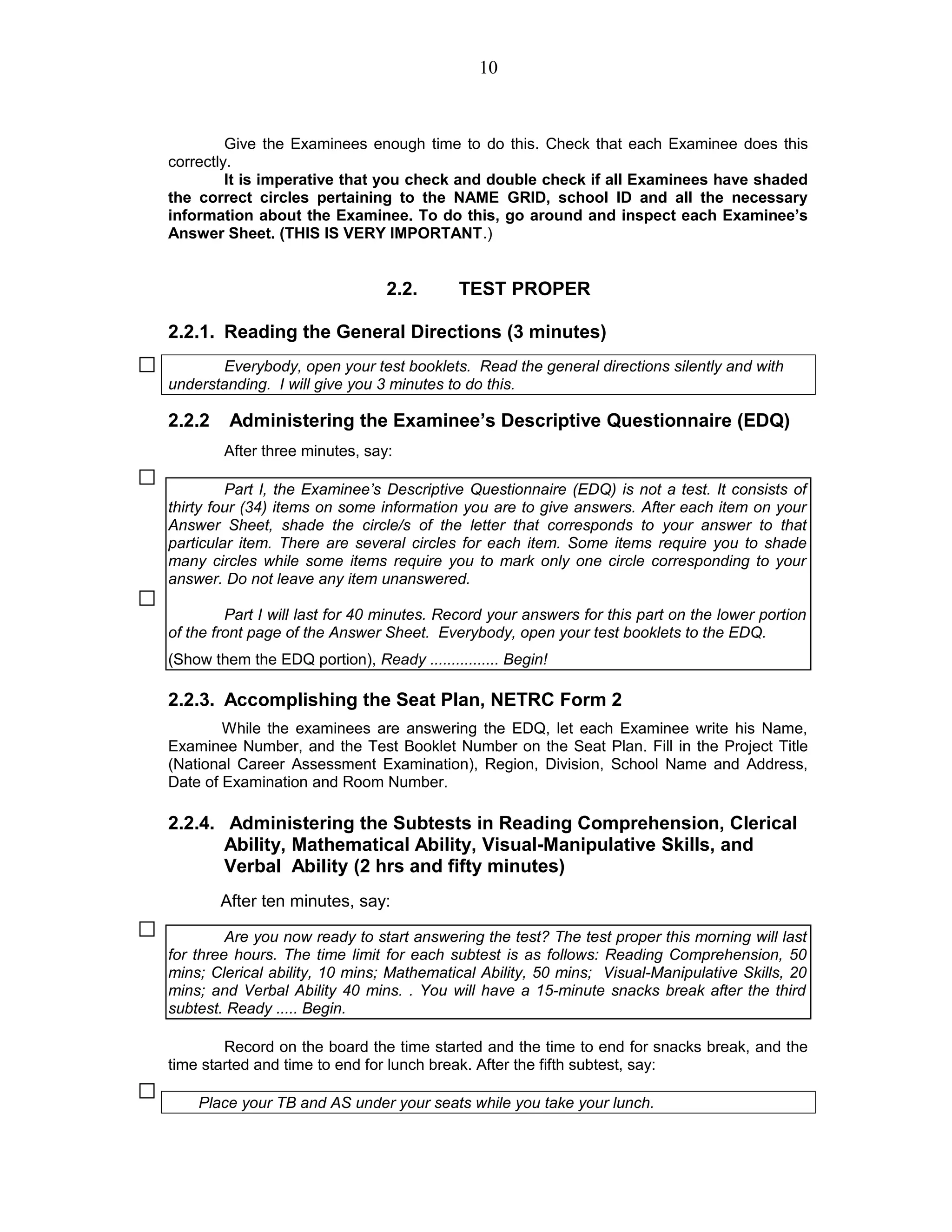 Give the Examinees enough time to do this. Check that each Examinee does this
correctly.
It is imperative that you check and double check if all Examinees have shaded
the correct circles pertaining to the NAME GRID, school ID and all the necessary
information about the Examinee. To do this, go around and inspect each Examinee’s
Answer Sheet. (THIS IS VERY IMPORTANT.)
2.2. TEST PROPER
2.2.1. Reading the General Directions (3 minutes)
Everybody, open your test booklets. Read the general directions silently and with
understanding. I will give you 3 minutes to do this.
2.2.2 Administering the Examinee’s Descriptive Questionnaire (EDQ)
After three minutes, say:
Part I, the Examinee’s Descriptive Questionnaire (EDQ) is not a test. It consists of
thirty four (34) items on some information you are to give answers. After each item on your
Answer Sheet, shade the circle/s of the letter that corresponds to your answer to that
particular item. There are several circles for each item. Some items require you to shade
many circles while some items require you to mark only one circle corresponding to your
answer. Do not leave any item unanswered.
Part I will last for 40 minutes. Record your answers for this part on the lower portion
of the front page of the Answer Sheet. Everybody, open your test booklets to the EDQ.
(Show them the EDQ portion), Ready ................ Begin!
2.2.3. Accomplishing the Seat Plan, NETRC Form 2
While the examinees are answering the EDQ, let each Examinee write his Name,
Examinee Number, and the Test Booklet Number on the Seat Plan. Fill in the Project Title
(National Career Assessment Examination), Region, Division, School Name and Address,
Date of Examination and Room Number.
2.2.4. Administering the Subtests in Reading Comprehension, Clerical
Ability, Mathematical Ability, Visual-Manipulative Skills, and
Verbal Ability (2 hrs and fifty minutes)
After ten minutes, say:
Are you now ready to start answering the test? The test proper this morning will last
for three hours. The time limit for each subtest is as follows: Reading Comprehension, 50
mins; Clerical ability, 10 mins; Mathematical Ability, 50 mins; Visual-Manipulative Skills, 20
mins; and Verbal Ability 40 mins. . You will have a 15-minute snacks break after the third
subtest. Ready ..... Begin.
Record on the board the time started and the time to end for snacks break, and the
time started and time to end for lunch break. After the fifth subtest, say:
Place your TB and AS under your seats while you take your lunch.
10
 