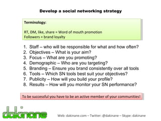 Web: dakinane.com – Twitter: @dakinane – Skype: dakinane Develop a social networking strategy Staff – who will be responsible for what and how often? Objectives – What is your aim? Focus – What are you promoting? Demographic – Who are you targeting? Branding – Ensure you brand consistently over all tools Tools – Which SN tools best suit your objectives? Publicity – How will you build your profile? Results – How will you monitor your SN performance? Terminology: RT, DM, like, share = Word of mouth promotion Followers = brand loyalty To be successful you have to be an active member of your communities! 
