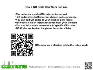 Web: dakinane.com – Twitter: @dakinane – Skype: dakinane How a QR Code Can Work For You The performance of a QR code can be tracked QR codes drive traffic to your chosen online presence You can add QR codes to your existing print media QR codes illicit an instant response from your clientele You can link certain promotions to specific QR codes QR Codes are kept on the phone for retrieval later QR codes are a physical link to the virtual world 