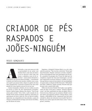 O ÁSPERO LIRISMO DE WANDER PIROLI                                                                                              13




CRIADOR DE PÉS
RASPADOS E
JOÕES-NINgUÉM
REgIS gONçALvES




A
                     dmirando-o, mas sem nunca ter tido            Seguimos, o fotógrafo Cristiano Mariz e eu, até a sala,
                     a oportunidade de me sentar com          onde ele anunciou: “Não vou dar a entrevista”. Pensei que
                     Wander Piroli a uma mesa de boteco       fosse brincadeira. Wander continuava sorrindo, simpático.
                     e ouvi-lo discorrer sobre tudo com       Eu fora encarregado de fazer uma reportagem com seu per-
                     humor e sabedoria, como só ele sa-       fil, a propósito da passagem dos 70 anos de idade que ele
                     bia fazer – assim atestam discípulos e   completava naquele dia. Uma justa homenagem a um dos
admiradores que gozaram desse privilégio –, curiosamente      mais importantes escritores mineiros e também ao jorna-
o destino me reservou um encontro insólito, cara-a-cara,      lista que deixou a marca de seu talento e de sua integridade
com aquele que passou então a figurar na galeria de meus      em quase todas as redações de Belo Horizonte. “Dificuldade
tipos inesquecíveis. O encontro aconteceu dez anos atrás      para falar”, balbuciou, sempre sorrindo. Percebi então que
quando fui, como repórter, procurá-lo em sua casa.            era para valer, a pauta tinha caído.
   Camisa estampada e chinelos, ele nos recebeu na porta           Velho rato de jornal, Wander Piroli sabia o que significa
de serviço (o trinco da sala supostamente estragado).         voltar de mãos vazias para a redação. “Preparei algumas
Sorriso e gestos largos, abraçou-nos, efusivo. “Vão ter que   coisas”, me disse, apontando um maço de papéis, talvez a
entrar pela cozinha.” Alto e forte, a pele tostada de sol,    título de escusa. Depois que nos sentamos, Wander contou
Wander Piroli ostenta excelente aparência. Estávamos no       que sofrera uma isquemia cerebral. A doença deixou, como
apartamento da Serra onde ele vivia ao lado da mulher,        sequela, a dificuldade da fala. Argumentei que dava para
Aparecida, sua companheira de cinco décadas, a quem ele       entendê-lo, afinal, não estávamos conversando? Ele foi in-




                                                                                                                               …
chamava carinhosamente de Nega. Com ela teve três filhos,     flexível, só se sentia capaz de emitir frases curtas. “Curto e
que lhe deram seis netos.                                     grosso”, emendou.
 