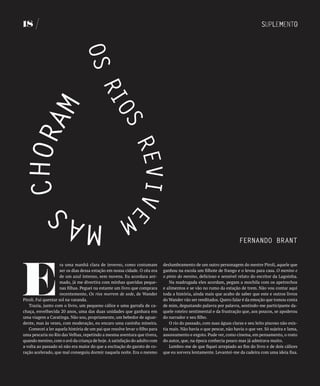 18




                                                                                                                     fERNANDO bRANT




E
                     ra uma manhã clara de inverno, como costumam           deslumbramento de um outro personagem do mestre Piroli, aquele que
                     ser os dias dessa estação em nossa cidade. O céu era   ganhou na escola um filhote de frango e o levou para casa. O menino e
                     de um azul intenso, sem nuvens. Eu acordara ani-       o pinto do menino, delicioso e sensível relato do escritor da Lagoinha.
                     mado, já me divertira com minhas queridas peque-           Na madrugada eles acordam, pegam a mochila com os apetrechos
                     nas filhas. Peguei na estante um livro que comprara    e alimentos e se vão no rumo da estação de trem. Não vou contar aqui
                     recentemente, Os rios morrem de sede, de Wander        toda a história, ainda mais que acabo de saber que este e outros livros
Piroli. Fui quentar sol na varanda.                                         do Wander vão ser reeditados. Quero falar é da emoção que tomou conta
   Trazia, junto com o livro, um pequeno cálice e uma garrafa de ca-        de mim, degustando palavra por palavra, sentindo-me participante da-
chaça, envelhecida 20 anos, uma das duas unidades que ganhara em            quele roteiro sentimental e da frustração que, aos poucos, se apoderou
uma viagem a Caratinga. Não sou, propriamente, um bebedor de aguar-         do narrador e seu filho.
dente, mas às vezes, com moderação, eu encaro uma caninha mineira.              O rio do passado, com suas águas claras e seu leito piscoso não exis-
   Comecei a ler aquela história de um pai que resolve levar o filho para   tia mais. Não havia o que pescar, não havia o que ver. Só sujeira e lama,
uma pescaria no Rio das Velhas, repetindo a mesma aventura que tivera,      assoreamento e esgoto. Pude ver, como cinema, em pensamento, o rosto
quando menino, com o avô da criança de hoje. A satisfação do adulto com     do autor, que, na época conhecia pouco mas já admirava muito.
a volta ao passado só não era maior do que a excitação do garoto de co-         Lembro-me de que fiquei arrepiado ao fim do livro e de dois cálices
ração acelerado, que mal conseguiu dormir naquela noite. Era o mesmo        que eu sorvera lentamente. Levantei-me da cadeira com uma ideia fixa.
 