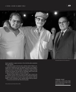 O ÁSPERO LIRISMO DE WANDER PIROLI                                                                                        19




                                                                                                                                 Carol Reis
                                                                           Fernando Brant, Wander Piroli e Jairo Anatólio Lima



Queria agradecer a quem escrevera o livro tão belo pelos momentos
bons que me dera.
   Ainda faltava quase uma hora para o almoço caseiro. Peguei a ou-
tra garrafa do líquido que tanto me agradara, saí para a rua e peguei o
ônibus para o centro da cidade. Segui até a redação do Estado de Minas,
cheguei em frente à mesa do Wander, entreguei-lhe a pinga e lhe falei
do motivo do presente. Ele não deve ter entendido nada, na hora, pois
eu logo me despedi, tomando o rumo de minha casa.
   Voltando ao Brasil, depois de 10 dias de viagem, abro o jornal e leio
duas notícias. Uma boa: com a construção da nova estação de tratamento
de esgotos, poderemos, em três anos, voltar a nadar e pescar no Rio das
Velhas. A outra, tristíssima, é que o grande Wander Piroli nos deixou.
   O rio já não morrerá de sede. Mas está chorando.                        fERNANDO bRANT
                                                                           é compositor e cronista. Como escritor,
                                                                           publicou Mercado Central (Conceito, 2004),
                                                                           Clube dos Gambás (Record, 2004) e Maria,
(Crônica publicada no jornal Estado de Minas em 2005)                      Maria (Dubolsinho, 2005).
 