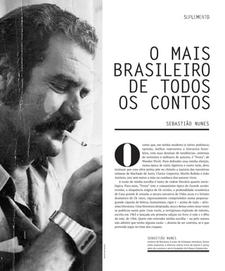 O MAIS
                    bRASILEIRO
                      DE TODOS
                     OS CONTOS
                                                              SEbASTIãO NUNES




                    O
                                         conto que, em minha modesta (e talvez polêmica)
                                         opinião, melhor representa a literatura brasi-
                                         leira, com suas dezenas de tendências, centenas
                                         de vertentes e milhares de autores, é “Festa”, de
                                         Wander Piroli. Para defender essa minha eleição,
                                         numa época de tanta ligeireza e conto ruim, devo
                    insinuar que essa obra-prima põe no chinelo a maioria das narrativas
                    urbanas de Machado de Assis, Clarice Lispector, Murilo Rubião e João
                    Antônio, isto sem meter a mão na cumbuca dos autores vivos.
                       A razão de minha escolha é tanto de ordem literária quanto socio-
                    lógica. Para mim, “Festa” tem o romantismo épico do Grande sertão:
                    veredas, a eloquência trágica de Os sertões, a profundidade ecumênica
                    de Casa grande & senzala, a secura narrativa de Vidas secas e o lirismo
                    dramático de Os ratos, vigorosamente comprimidos numa pequena-
                    grande cápsula de beleza, humanismo, rigor e – acima de tudo – altís-
                    sima literatura. Uma literatura despojada, seca e densa como raras vezes
                    se publicou neste país. Com vocês, a vertiginosa explosão de talento,
                    escrita em 1963 e lançada em primeira edição no livro A mãe e o filho
                    da mãe, de 1966. Quem não entender minha escolha – ou pelo menos
                    não admitir que tenho alguma razão –, desista de ser contista, se é que
                    pretende jogar no time dos craques.


                                             SEbASTIãO NUNES
                                             mineiro de Bocaiúva, é autor de Antologia mamaluca, Somos
                                             todos assassinos e diversos outros livros de poesia e prosa,
Acervo de família




                                             além de cronista e sócio-fundador da Editora Dubolsinho.
 