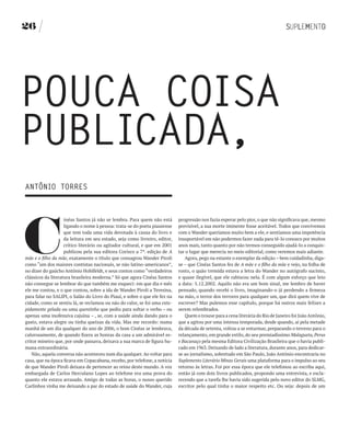 26




POUCA COISA
PUbLICADA,
ANTôNIO TORRES




C
                    inéas Santos já não se lembra. Para quem não está       progressão nos fazia esperar pelo pior, o que não significava que, mesmo
                    ligando o nome à pessoa: trata-se do poeta piauiense    previsível, a sua morte iminente fosse aceitável. Todos que convivemos
                    que tem toda uma vida devotada à causa do livro e       com o Wander queríamos muito bem a ele, e sentíamos uma impotência
                    da leitura em seu estado, seja como livreiro, editor,   insuportável em não podermos fazer nada para tê-lo conosco por muitos
                    crítico literário ou agitador cultural, e que em 2001   anos mais, tanto quanto por não termos conseguido ajudá-lo a conquis-
                    publicou pela sua editora Corisco a 7ª. edição de A     tar o lugar que merecia no meio editorial, como veremos mais adiante.
mãe e o filho da mãe, exatamente o título que consagrou Wander Piroli          Agora, pego na estante o exemplar da edição – bem cuidadinha, diga-
como “um dos maiores contistas nacionais, se não latino-americanos”,        se – que Cinéas Santos fez de A mãe e o filho da mãe e vejo, na folha de
no dizer do gaúcho Antônio Hohlfeldt, e seus contos como “verdadeiros       rosto, o quão tremida estava a letra do Wander no autógrafo sucinto,
clássicos da literatura brasileira moderna.” Só que agora Cinéas Santos     e quase ilegível, que ele rabiscou nela. É com algum esforço que leio
não consegue se lembrar do que também me esqueci: em que dia e mês          a data: 5.12.2002. Aquilo não era um bom sinal, me lembro de haver
ele me contou, e o que contou, sobre a ida de Wander Piroli a Teresina,     pensado, quando recebi o livro, imaginando-o já perdendo a firmeza
para falar no SALIPI, o Salão do Livro do Piauí, e sobre o que ele fez na   na mão, o terror dos terrores para qualquer um, que dirá quem vive de
cidade, como se sentiu lá, se reclamou ou não do calor, se foi uma estu-    escrever? Mas pulemos esse capítulo, porque há outros mais felizes a
pidamente gelada ou uma quentinha que pediu para soltar o verbo – ou        serem relembrados.
apenas uma inofensiva cajuína – , se, com a saúde ainda dando para o           Quem o trouxe para a cena literária do Rio de Janeiro foi João Antônio,
gasto, estava alegre ou tinha queixas da vida. Mas me recordo: numa         que a agitou por uma intensa temporada, desde quando, aí pela metade
manhã de um dia qualquer do ano de 2006, o bom Cinéas se lembrava,          da década de setenta, voltou a se enturmar, preparando o terreno para o
calorosamente, de quando fizera as honras da casa a um admirável es-        relançamento, em grande estilo, do seu premiadíssimo Malagueta, Perus
critor mineiro que, por onde passava, deixava a sua marca de figura hu-     e Bacanaço pela mesma Editora Civilização Brasileira que o havia publi-
mana extraordinária.                                                        cado em 1963. Deixando de lado a literatura, durante anos, para dedicar-
    Não, aquela conversa não aconteceu num dia qualquer. Ao voltar para     se ao jornalismo, sobretudo em São Paulo, João Antônio encontraria no
casa, que na época ficava em Copacabana, recebo, por telefone, a notícia    Suplemento Literário Minas Gerais uma plataforma para o impulso ao seu
de que Wander Piroli deixara de pertencer ao reino deste mundo. A voz       retorno às letras. Foi por essa época que ele telefonou ao escriba aqui,
embargada de Carlos Herculano Lopes ao telefone era uma prova do            então já com dois livros publicados, propondo uma entrevista, e escla-
quanto ele estava arrasado. Amigo de todas as horas, o nosso querido        recendo que a tarefa lhe havia sido sugerida pelo novo editor do SLMG,
Carlinhos vinha me deixando a par do estado de saúde do Wander, cuja        escritor pelo qual tinha o maior respeito etc. Ou seja: depois de um
 