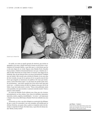O ÁSPERO LIRISMO DE WANDER PIROLI                                                                                     29



                                    Acervo de família




Oswaldo França Jr e Wander Piroli




    Ou ainda: era como se aquela geração de mineiros, que incluía os
agregados a ela como o Sérgio Sant’Anna, levasse ao pé da letra o ensi-
namento de Fernando Sabino, o que dizia que é a convivência que faz
a vida mais digna de ser vivida. Figuras como Wander Piroli, Oswaldo
França Júnior e Roberto Drummond fizeram com que a história da ci-
dade de Belo Horizonte do tempo deles se tornasse mais digna de ser
lembrada. Mas, de que falavam tanto, em mesas intermináveis? Também
não me lembro. Mas recordo uma cartinha do Wander, já em seus dias
de letra tremida, em que ele se queixava de ter na gaveta mais de dez
livros que ninguém se interessava em publicar. Por mais que tentás-
semos, Carlos Herculano Lopes e eu não fomos de grande ajuda nisso.
Só recentemente – quer dizer, quando ele já não estava mais aqui para
curtir isso –, a Editora Leitura, de BH, fez alguma coisa para tirá-lo do
limbo. O que não muda muito a escrita: “Pouca coisa publicada, muita
coisa guardada, nós aqui reunidos e o pessoal comendo merda”. Passo a
palavra a João Antônio:
    Os contos de Wander Piroli refletem esse clima que nós vivemos,
principalmente na área urbana. Esse clima de múltiplas repressões,
opressões, medos, angústia, instabilidade e – às vezes –, até esperanças
e alegrias. Essa nossa difícil época Wander Piroli tem refletido nos seus
contos.
    Acrescente-se a isto a sua alta voltagem na construção dos diálogos,
de que o conto Os camaradas é um caso exemplar, sob medida para as
                                                                            ANTôNIO TORRES
oficinas literárias, nas quais, hoje, a galera se empenha tanto em des-
                                                                            baiano de Junco (hoje Sátiro Dias), é autor, entre
vendar os segredos da ficção. Por falar nisso, o que diria ele dessas mo-   outros, dos romances Essa terra, Um táxi para
das? Merda, merda, merda?                                                   Viena d’Áustria e Meu querido canibal.
 