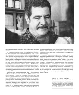 Acervo de família
e Os Rios Morrem de Sede (este título é outro achado) foram sucesso em       literatura estavam Wander Piroli, Antonio Houaiss, Juarez Barroso, João
sua época.                                                                   Antônio, Antônio Torres e eu. Dos seis, restam o Torres e eu. Quando
    Ou teria sido em Guaxupé e o Elias José estava presente? É bem ca-       Wander se levantava para falar, a turba silenciava, era um gigante no
paz. Afinal se passaram quase 40 anos. Importante não é a data, é o caso.    palco, ameaçador.
Não foram muitos os encontros com Piroli. Eventualmente, quando ia               Recontamos essa história para que não se esqueçam daquela noite.
a Belo Horizonte, nos encontrávamos ao redor de uma mesa de bar, de-         A partir dela autores passaram a ser convidados para as mais diferentes
pois de cumprida a obrigação literária, a de falar em algum lugar. Assim     cidades, de Blumenau a Rio Branco, de Campos a Joinville, de Marília
conheci Osvaldo França, Roberto Drummond, Benito Barreto, o menino           a Novo Hamburgo. Cruzamos o país. Quando Wander ia, o que não era
Carlos Herculano Lopes, as lindas, doces e quase meninas então, Branca       muito frequente não, o jornalismo não o deixava escapar tanto, ia en-
de Paula e Cristina Agostinho, que construíram uma obra forte, sólida.       cantando e era comovedor ver aquele homenzarrão falar – de um jeito
Fomos da geração que começou a soltar as amarras, a abandonar os es-         desajeitado, confesso – para crianças que tinham se encantado com
critórios fechados, as torres de marfim isoladas, indo para escolas, uni-    aqueles livrinhos de formato quadrados da Editora Comunicação e da
versidades, centros culturais, bibliotecas. Era o estilo da geração de 70,   Coleção do Pinto. Falava do pinto do menino e da sede dos rios e o que
a abertura para o Brasil. Muitos nos criticavam diziam que fazíamos por      se via na mesa era aquele enorme homem que parecia um ogro, podia
vaidades, para conseguir mídia. Nós não respondíamos, íamos, era parte       ser um gigante malvado, mas se transformava num super-herói enorme,
de nosso trabalho.                                                           mais um guardião, um defensor, que um inimigo, com sua fala e seu riso
    Houve uma noite memorável em nossas vidas: o célebre encontro            irônico e contido.
do Teatro Casa Grande no Rio de Janeiro em 1975. Eram mesas para
discutir e censurar a censura que grassava no Brasil, afinal havia uma
ditadura. Cineastas, teatrólogos, artistas plásticos, escritores debatiam
diante de 500 jovens, a maioria estudantes. Confesso que era uma bal-
                                                                                                     IgNÁCIO DE LOYOLA bRANDãO
búrdia que deixava os policiais do Ministério da Justiça inquietos e afo-                            75 anos, é escritor e jornalista, tem 37 livros publicados
bados. Sentavam-se na primeira fila a anotar sem parar, febrilmente.                                 entre romances, contos, crônicas, infantis, viagens e uma
Nem sabiam os nomes de quem falava, acho que reportavam os temas,                                    peça teatral. Prêmio Jabuti de 2009 com O Menino que
                                                                                                     Vendia Palavras. Publicado em doze línguas, acaba de lançar
os ataques aos presidente e aos políticos coniventes, arrasavam com a
                                                                                                     O Menino que Perguntava e A Morena da Estação, este sobre
censura e as leis sufocantes. Naquele tempo ainda não existiam esses                                 trens, estações, ferrovias, um tempo de glamour que ele
pequenos gravadores que hoje cabem na palma da mão. Na mesa de                                       viveu como filho de ferroviário.
 