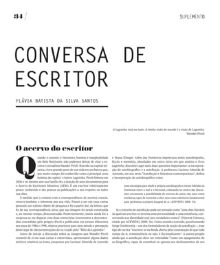 34




CONvERSA DE
ESCRITOR
fLÁvIA bATISTA DA SILvA SANTOS




                                                                             A Lagoinha está em tudo. A minha visão do mundo é a visão da Lagoinha.
                                                                                                                                     Wander Piroli




O acervo do escritor


Q
                 uando o assunto é literatura, boemia e marginalidade        e Diana Klinger. Além das fronteiras imprecisas entre autobiografia,
                 em Belo Horizonte, não podemos deixar de citar o es-        ficção e memória, abordadas em outro texto em que analiso o livro
                 critor e jornalista Wander Piroli. Nascido na capital mi-   Lagoinha, discutirei aqui mais duas questões importantes: a incorpora-
                 neira, viveu grande parte de sua vida em um bairro que,     ção do autobiográfico e a autoficção. A professora Luciene Almeida de
                 por muito tempo, foi conhecido como a principal zona        Azevedo, em seu texto “Autoficção e literatura contemporânea”, define
                 boêmia da capital: o bairro Lagoinha. Piroli faleceu em     a incorporação do autobiográfico como
2006 e no mesmo ano sua família fez a doação de seus documentos para
o Acervo de Escritores Mineiros (AEM). É um escritor relativamente                    uma estratégia para eludir a própria autobiografia e tornar híbridas as
pouco conhecido e são poucas as publicações a seu respeito ou sobre                   fronteiras entre o real e o ficcional, colocando no centro das discus-
sua obra.                                                                             sões novamente a possibilidade do retorno do autor, não mais como
    À medida que o contato com a correspondência do escritor crescia,                 instância capaz de controlar o dito, mas como referência fundamental
crescia também o interesse por sua vida. Passei a ver em suas cartas                  para performar a própria imagem de si. (AZEVEDO, 2008: 34)
pessoais um valioso objeto de pesquisa e foi a partir daí, da leitura que
fiz de sua correspondência ativa, que sua imagem foi sendo construída           Já o conceito de autoficção pode ser pensado como “uma obra literária
e, ao mesmo tempo, desconstruída. Posteriormente, maior ainda foi a          na qual um escritor se inventa uma personalidade e uma existência, con-
surpresa ao me deparar com duas entrevistas irreverentes e descontra-        servando sua identidade real (seu verdadeiro nome)” (Vincent Colonna,
ídas concedidas pelo próprio Piroli e publicadas em jornais diferentes       citado por AZEVEDO, 2008: 36). Como ressalta Azevedo, parafraseando
nos anos de 1984 e 1998, objetos preciosos para meu estudo e percepção       Serge Doubrovsky – um dos formuladores da noção de autoficção –, esse
deste jogo de (des)construções do eu criado pelo “filho da Lagoinha”.        tipo de escrita “inscreve-se na fenda aberta pela constatação de que todo
    Antes de iniciar a discussão sobre as imagens que Wander Piroli          contar de si, reminiscência ou não, é ficcionalizante”. A autora propõe
constrói de si em suas cartas e entrevistas, apresentarei alguns dados       ainda que a autoficção deve ser entendida “como um apagamento do
teóricos relativos ao tema, propostos por Luciane Almeida de Azevedo         eu biográfico, capaz de constituir-se apenas nos deslizamentos de seu
 