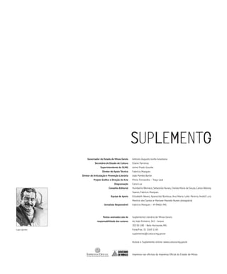 Governador do Estado de Minas Gerais      Antonio Augusto Junho Anastasia
                          Secretário de Estado de Cultura    Eliane Parreiras
                                Superintendente do SLMG      Jaime Prado Gouvêa
                                 Diretor de Apoio Técnico    Fabrício Marques
               Diretor de Articulação e Promoção Literária   João Pombo Barile
                         Projeto Gráfico e Direção de Arte   Plínio Fernandes – Traço Leal
                                             Diagramação     Carol Luz
                                       Conselho Editorial    Humberto Werneck, Sebastião Nunes, Eneida Maria de Souza, Carlos Wolney
                                                             Soares, Fabrício Marques
                                         Equipe de Apoio     Elizabeth Neves, Aparecida Barbosa, Ana Maria Leite Pereira, André Luiz
                                                             Martins dos Santos e Mariane Macedo Nunes (estagiária)
                                   Jornalista Responsável    Fabricio Marques – JP 04663 MG




                                  Textos assinados são de    Suplemento Literário de Minas Gerais
                            responsabilidade dos autores     Av. João Pinheiro, 342 – Anexo
                                                             30130-180 – Belo Horizonte, MG
Capa: Quinho                                                 Fone/Fax: 31 3269 1143
                                                             suplemento@cultura.mg.gov.br


                                                             Acesse o Suplemento online: www.cultura.mg.gov.br




                                                             Impresso nas oficinas da Imprensa Oficial do Estado de Minas
 