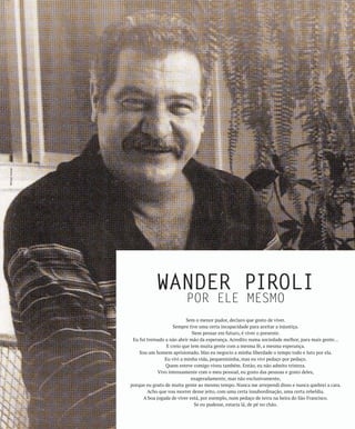 Wilson Avelar




                           WANDER PIROLI
                                         POR ELE MESMO
                                           Sem o menor pudor, declaro que gosto de viver.
                                    Sempre tive uma certa incapacidade para aceitar a injustiça.
                                              Nem pensar em futuro, é viver o presente.
                 Eu fui treinado a não abrir mão da esperança. Acredito numa sociedade melhor, para mais gente…
                                 E creio que tem muita gente com a mesma fé, a mesma esperança.
                    Sou um homem aprisionado. Mas eu negocio a minha liberdade o tempo todo e luto por ela.
                                Eu vivi a minha vida, pequenininha, mas eu vivi pedaço por pedaço.
                                 Quem esteve comigo viveu também. Então, eu não admito tristeza.
                             Vivo intensamente com o meu pessoal, eu gosto das pessoas e gosto deles,
                                             exageradamente, mas não exclusivamente,
                porque eu gosto de muita gente ao mesmo tempo. Nunca me arrependi disso e nunca quebrei a cara.
                        Acho que vou morrer desse jeito, com uma certa insubordinação, uma certa rebeldia.
                      A boa jogada de viver está, por exemplo, num pedaço de terra na beira do São Francisco.
                                               Se eu pudesse, estaria lá, de pé no chão.
 