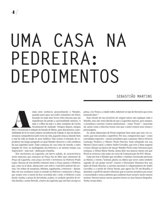4




UMA CASA NA
PEDREIRA:
DEPOIMENTOS
                                                                                                                     SEbASTIãO MARTINS




A
                       inda nem conhecia pessoalmente o Wander,                 peito), o tio Tonico, a cidade enfim, influíram no tipo de literatura que estou
                       quando parti para um exílio voluntário em Paris,         tentando fazer.”
                       levando na mala dois livros, feito âncoras que me            Esse retrato do seu território de origem talvez não explique todo o
                       impediriam de perder a nacionalidade mineira: A          Wander, mas não resta dúvida de que a Lagoinha marcou, para sempre,
                       mãe e o filho da mãe e a obra completa de Carlos         o jornalista e escritor. Contos memoráveis – como “Festa” – nasceram
                       Drummond de Andrade. Tempos depois, amigos               ali, assim como a discreta ironia com que o autor tratava seus temas e
dele o trouxeram à redação do Estado de Minas, para discutirmos a pos-          personagens.
sibilidade de tê-lo como redator na Editoria de Cidade. E, daí em diante,           As várias dimensões de Piroli exigiriam bem mais que este voo ra-
seríamos companheiros pelo resto da vida, jogando sinuca, falando bem           sante, que mal arranha a superfície. Por isso, comparecem aqui – como
e mal da vida ou lendo os seus inéditos. Não resisto à tentação de re-          convidados especiais – outros jornalistas que o amaram: Marco Octavio
produzir um longo parágrafo no qual Wander descreve a vida cotidiana            Camargo Teodoro, o Marão; Paulo Narciso, hoje refugiado em sua
da sua Lagoinha natal. Tudo começou ali: sua visão de mundo, o jeito            Montes Claros natal; o editor André Carvalho, que teve a ideia original
largado de viver, as madrugadas nos botecos e, ao mesmo tempo, sua              e louca (diziam na época) de lançar Wander Piroli como literatura para
improvável – mas real – dedicação à família.                                    crianças, e Glória Maria Varela, aluna dele nos poucos meses em que
   "Nós morávamos na Lagoinha, um bairro safado, de características             Piroli se arriscou a dar aulas no curso de Comunicação da PUC-Minas.
muito especiais, que começava na Praça Vaz de Melo (que chamamos de                 Cada um tem o Wander que escolheu: o boêmio inveterado pertence
Praça da Lagoinha, uma praça incrível) e terminava na Pedreira Prado            ao Marão; o totem (“animal, planta ou objeto que serve como símbolo
Lopes. Pessoas de boa família evitavam tanto a Praça quanto a Pedreira,         sagrado de um grupo social”, ensina o Dicionário Houaiss) fica nas
que, como eu já disse, abasteciam com sobra o noticiário policial dos jor-      mãos de Paulo Narciso; o sucesso nacional é o departamento do André
nais. Um reduto de marginais, bêbados, vagabundos, criminosos – diziam.         Carvalho, e a tarefa de Glória Varela, que agora faz TV em Brasília, é
Mas nós nos sentíamos muito à vontade na Pedreira e amávamos a Praça,           desenhar o perfil do mestre informal, que se tornou jornalista por acaso
que sempre teve a mania de ficar acordada dia e noite. A Pedreira é uma         e necessidade e nunca admitiu que soubesse fazer jornal e muito menos
favela, mudou; a praça foi derrubada, acabou. A condição operária de mi-        ensinar. Haverá tantos outros quantos forem os seus futuros biógrafos.
nha família, o azeite Bertolli, o bairro da Lagoinha (que até hoje carrego no   Tenho inveja deles.
 