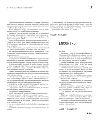O ÁSPERO LIRISMO DE WANDER PIROLI                                                                                                               7




   Quando retornei à minha Montes Claros da infância, pelo fim dos             O poder de síntese e de sabedoria para descrever o amigo que ad-
anos 70, a distância mais nos aproximou, anulada pela admiração que         mirava talvez seja a melhor definição do próprio Wander, o totem que
sua conduta incomum inspirava, de homem natural no convívio com os          conheci, o intelectual sem afetação, humanista sem placa, gênio cuja
semelhantes-dessemelhantes.                                                 natural modéstia dispersava aclamação e reverência.
   Wander distinguia os amigos, e foi constante nas visitas ao sertão          Desculpai todos, mas Wander foi o melhor.
para descansar na casa que era do seu gosto despojado.
   Amava viver, tanto que nas raras visitas que fazia ao médico pedia
desculpas por não ter nada para se queixar, por não sentir doença al-       PAULO NARCISO
guma, nem dores, no corpo vigoroso e na mente privilegiada, apesar do
cigarro e do exagero na bebida.
   Foi na casa montesclarense, na companhia de Ricardo Eugênio, o

                                                                                         ENCONTRO
“Diadorim” do Estado de Minas, que justamente sentiu o primeiro sinal
do AVC progressivo que o levaria em 2006, com direito de usar boné no
aceno derradeiro.
   Nosso último encontro, uma viagem, permanecerá como cerimonial
não previsto de uma despedida, de quem não partiu, nem partirá.
   Pedi sua companhia para visitar a casa em reconstrução de Carlos                       Foi assim.
Drummond de Andrade em Itabira, assim como o museu do poeta, pres-                            Wander era o editor de Polícia do jornal Estado de
tes a ser inaugurado.                                                                     Minas e eu subeditor. Então, ele me pediu que lesse um
   Wander aceitou viajar, com alegria.                                                    conto para adultos que havia escrito para o Suplemento
   Na saída de casa, ainda falava com dificuldade, sequela da doença                      Literário do Minas Gerais, no tempo em que foi dirigido
que preservou sua mente, mas dificultou-lhe a fala e, progressivamente,                   por Ângelo Oswaldo. O pedido era um convite.
a escrita, isolando-o em casa. O gigante já prisioneiro do próprio corpo.                     Wander, nessa época, já havia publicado A mãe e o
   Ao deixarmos uma BH corrompida de favelas, no campo aberto do                          filho da mãe, que a crítica do Rio e de São Paulo julgava
caminho, por algum prodígio Wander recuperou a integral capacidade                        um achado. Leio o conto e tomo um susto.
de falar e expressar-se. Admirei a mudança, e chamei a sua atenção. Ele                       “Você considera isto literatura para adultos?” – per-
notou que falava de novo sem peias. Mistério.                                             gunto, e ele me olha interrogativo. “Wander, cara, você
   Viajamos mansamente numa descansada trilha do passado, onde                            fez uma estória para jovens, diferente de tudo. Há anos
nada deixou de ser lembrado, como se ali inventariássemos a vida, ainda                   busco algo assim. Deixa eu editar em livro?”
muito cedo para balanços.                                                                     Ele responde: “Faz o que você quiser, mas vamos ser
   Falou, discorreu, avaliou, refletiu, fez de tudo – na ida e na volta,                  apedrejados. O texto termina com um puta que pariu!”.
como nos velhos tempos. Apenas ao chegar à cidade de Itabira, por ra-                         E riu o riso dele, tão franco.
zão que também desconheço, teve novamente passageira dificuldade                              Tinha à época a Editora Comunicação, que, no tempo
para se expressar, limitação descartada na viagem de volta.                               que sobrava da minha deficiência óssea, viveu l2 anos.
   Ao deixá-lo na porta de casa, ainda na Serra, quando seu corpo leve-                       Publiquei o livro.
mente pendeu, não sabia que ali nos despedíamos.                                              Na semana seguinte, o programa “Fantástico”, da
   Levava debaixo do braço um São Francisco de Assis, do primitivo                        Rede Globo, que tinha um editorial ao fim, sempre lido
Assunção, barbeiro centenário, que visitamos.                                             por Cid Moreira, disse a mesma coisa que eu:
   Fisicamente nos despedimos, apenas.                                                        “Está descoberta uma nova literatura para crianças
   Recebia dele originais de livros e, com frequência, cartas e e-mails –                 e jovens”.
pois Wander quis driblar o isolamento com ajuda da internet.                                  Edição após edição, Wander está aí, encantando jo-
   Certa vez, me lembro, ao descrever Paulo Lott, ainda nas reuniões                      vens leitores e professores avançados. Minha editora
informais da Editoria de Polícia do jornal (que o grande Fialho Pacheco                   teve de ser vendida, pelos mesmos problemas ósseos.
chamava ironicamente de “petit comitê”), Wander refletiu, referindo-se                        Voltei a editar, com o Armazém de Ideias, e, mesmo
a Lott, também cria sua:                                                                  tendo descoberto muitos outros talentos, não descobri
— Esse Peclot (resumo de Paulo Emílio Coelho Lott) ocupa o lugar exato                    nenhum à altura de Piroli.
no espaço.




                                                                                                                                         …
   Recomponho a frase e revejo o elogio, sincero e preservado, que ela
esconde.                                                                                  ANDRÉ CARvALHO
 